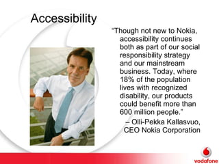 Accessibility “ Though not new to Nokia, accessibility continues both as part of our social responsibility strategy and our mainstream business. Today, where 18% of the population lives with recognized disability, our products could benefit more than 600 million people.” –  Olli-Pekka Kallasvuo, CEO Nokia Corporation 