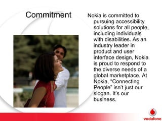 Commitment Nokia is committed to pursuing accessibility solutions for all people, including individuals with disabilities. As an industry leader in product and user interface design, Nokia is proud to respond to the diverse needs of a global marketplace. At Nokia, “Connecting People” isn’t just our slogan. It’s our business. 