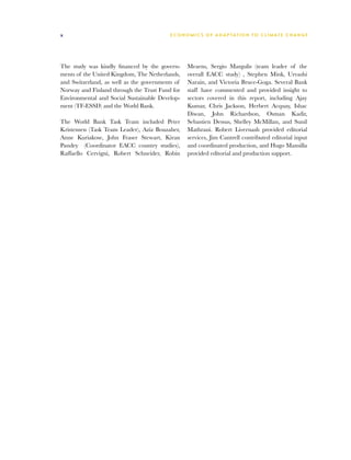 x                                         E C O N O M I C S O F A D A P T AT I O N T O C L I M A T E C HAN G E




The study was kindly financed by the govern-      Mearns, Sergio Margulis (team leader of the
ments of the United Kingdom, The Netherlands,     overall EACC study) , Stephen Mink, Urvashi
and Switzerland, as well as the governments of    Narain, and Victoria Bruce-Goga. Several Bank
Norway and Finland through the Trust Fund for     staff have commented and provided insight to
Environmental and Social Sustainable Develop-     sectors covered in this report, including Ajay
ment (TF-ESSD) and the World Bank.                Kumar, Chris Jackson, Herbert Acquay, Ishac
                                                  Diwan, John Richardson, Osman Kadir,
The World Bank Task Team included Peter           Sebastien Dessus, Shelley McMillan, and Sunil
Kristensen (Task Team Leader), Aziz Bouzaher,     Mathrani. Robert Livernash provided editorial
Anne Kuriakose, John Fraser Stewart, Kiran        services, Jim Cantrell contributed editorial input
Pandey (Coordinator EACC country studies),        and coordinated production, and Hugo Mansilla
Raffaello Cervigni, Robert Schneider, Robin       provided editorial and production support.
 