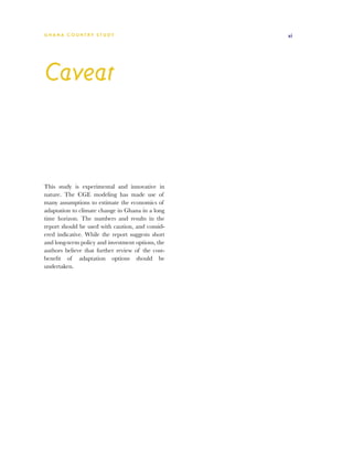 G h a n a CO U N T RY ST U DY                      xi




Caveat



This study is experimental and innovative in
nature. The CGE modeling has made use of
many assumptions to estimate the economics of
adaptation to climate change in Ghana in a long
time horizon. The numbers and results in the
report should be used with caution, and consid-
ered indicative. While the report suggests short
and long-term policy and investment options, the
authors believe that further review of the cost-
benefit of adaptation options should be
undertaken.
 