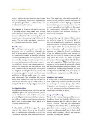 G h a n a CO U N T RY ST U DY                                                                                  xv




years. A number of soft options were also deemed           level. The poorest are particularly vulnerable to
to be of high priority: afforestation, improved land       climate shocks, as they do not have stored assets to
use practices, protection of river courses, and            use during times of stress. A pro-poor approach
desedimentation of reservoirs.                             to climate change adaptation would look not only
                                                           at reducing shocks to households, but also engage
Diversification of the energy mix and development          in transformative adaptation strategies that
of renewable sources—such as solar, wind, biomass,         increase resilience and overcome past biases in
waste conversion, and mini-hydro dams—are priori-          subnational investment.
ties, as are soft options such as promoting policies and
measures aimed at enhancing energy efficiency in all       Geographically targeted, multisectoral interventions
sectors. The government also should commit to a            are needed to reduce the “development deficit” of
strict infrastructure maintenance regime.                  vulnerable regions. Poverty and sensitivity to climate-
                                                           related hazards are increasingly concentrated in par-
Coastal zone                                               ticular regions within the country. In many cases,
The modeling results generally show that the               poor communities—such as recent urban in-
investment costs of coastal zone adaptation are            migrants—are relegated to the most marginal areas
likely to be uneconomic because the costs are likely       of the city. Adaptation policies at the national level
to far exceed any benefits, so defending the entire        must take into account the diverse socioecological set-
coastline by building dikes and sea defense walls is       tings within the country, and devise area-specific
not a sensible strategy. A better strategy would be        interventions that can support the livelihoods of these
to protect key investments and natural resources—          vulnerable populations. Multisectoral interventions
ports, harbours, beaches, and coastal mangroves—           that aim to improve area resilience through reducing
and to zone significant new infrastructure away            the development gap are particularly effective forms
from vulnerable areas to the greatest extent possi-        of investment, including programming in education,
ble. Emphasis must be placed on soft options such          social protection and health, roads, market services,
as enhancing capacity in early warning systems             natural resource management, and skills training.
and the use of GIS and satellite imagery for coastal
zone management. New oil and gas development               Regional integration
and related infrastructure and regional develop-           It is important for Ghana to strengthen dialogue
ment in the Western region would need to be                with neighboring countries to effectively deal with
designed with climate change adaptation in mind.           the challenges of climate change. Areas where
                                                           negotiations and consultations would be required
Social dimensions                                          are in the management of shared water resources
Complementary investments in both hard and soft            and regional migration of people.
adaptation options are needed to ensure effective
use of infrastructure and to meet the needs of the         Long-term planning
poorest. Adaptation investments in hard infrastruc-        Given the development challenges and threats posed
ture without complementary investments in policy,          by climate change and variability, Ghana needs a
service, and extension support will not operate in an      long-term national plan that takes these factors into
optimally efficient manner.                                account. Currently, Ghana only has a medium-term
                                                           development plan covering 2010–13. The long-term
A policy shift is needed—from support for coping           plan also needs to be integrated into the plans of the
strategies for climate shocks at the household             regional coordinating councils and the district devel-
level, to transformative adaptation strategies that        opment plans to provide a coherent and integrated
can increase resilience at the household and area          approach to development planning.
 