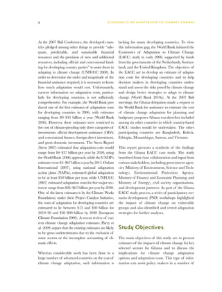 2                                                 E C O N O M I C S O F A D A P T AT I O N T O C L I M A T E C HAN G E




At the 2007 Bali Conference, the developed coun-          lacking for many developing countries. To close
tries pledged among other things to provide “ade-         this information gap, the World Bank initiated the
quate, predictable, and sustainable financial             Economics of Adaptation to Climate Change
resources and the provision of new and additional         (EACC) study in early 2008, supported by funds
resources, including official and concessional fund-      from the governments of the Netherlands, Switzer-
ing for developing country parties” to assist them in     land, and the United Kingdom. The objectives of
adapting to climate change (UNFCCC 2008). In              the EACC are to develop an estimate of adapta-
order to determine the order and magnitude of the         tion costs for developing countries and to help
financial assistance required, it is necessary to know    decision makers in developing countries under-
how much adaptation would cost. Unfortunately,            stand and assess the risks posed by climate change
current information on adaptation costs, particu-         and design better strategies to adapt to climate
larly for developing countries, is not sufficiently       change (World Bank 2010a). At the 2007 Bali
comprehensive. For example, the World Bank pro-           meetings, the Ghana delegation made a request to
duced one of the first estimates of adaptation costs      the World Bank for assistance to estimate the cost
for developing countries in 2006, with estimates          of climate change adaptation for planning and
ranging from $9–$45 billion a year (World Bank            budgetary purposes. Ghana was therefore included
2006). However, these estimates were restricted to        among six other countries in which country-based
the cost of climate-proofing only three categories of     EACC studies would be undertaken. The other
investments: official development assistance (ODA)        participating countries are Bangladesh, Bolivia,
and concessional finance, foreign direct investment,      Ethiopia, Mozambique, Samoa, and Vietnam.
and gross domestic investment. The Stern Report
(Stern 2007) estimated that adaptation costs would        This report presents a synthesis of the findings
range from $4–$37 billion per year by 2050, using         from the Ghana EACC case study. The study
the World Bank (2006) approach, while the UNDP’s          benefited from close collaboration and input from
estimates were $5–$67 billion a year by 2015. Oxfam       various stakeholders, including government agen-
International (2007), using national adaptation           cies (Ministry of Environment, Science and Tech-
action plans (NAPAs), estimated global adaptation         nology; Environmental Protection Agency;
to be at least $50 billion per year, while UNFCCC         Ministry of Finance and Economic Planning; and
(2007) estimated adaptation costs for five major sec-     Ministry of Energy), civil society organizations,
tors to range from $26–$67 billion per year by 2030.      and development partners. As part of the Ghana
One of the latest estimates is by the Climate Works       EACC study process, a series of participatory sce-
Foundation; under their Project Catalyst Initiative,      nario development (PSD) workshops highlighted
the costs of adaptation for developing countries are      the impact of climate change on vulnerable
estimated to lie between $15 and $30 billion for          groups and also identified and vetted adaptation
2010–20 and $30–$90 billion by 2030 (European             strategies for further analyses.
Climate Foundation 2009). A recent review of cur-
rent climate change adaptation estimates (Parry et
al. 2009) argues that the existing estimates are likely   Study Objectives
to be gross underestimates due to the exclusion of
some sectors or the incomplete accounting of cli-         The main objectives of this study are to present
matic effects.                                            estimates of the impacts of climate change for key
                                                          selected sectors for Ghana and to discuss the
Whereas considerable work has been done in a              implications for climate change adaptation
large number of advanced countries on the cost of         options and adaptation costs. This type of infor-
climate change adaptation, such information is            mation can assist policy makers in a number of
 