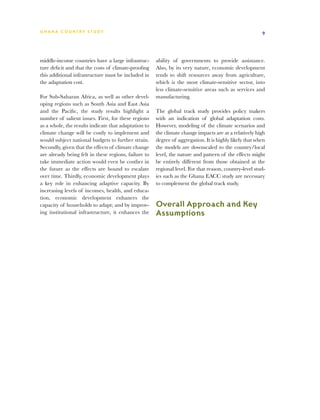 G h a n a CO U N T RY ST U DY                                                                           9




middle-income countries have a large infrastruc-      ability of governments to provide assistance.
ture deficit and that the costs of climate-proofing   Also, by its very nature, economic development
this additional infrastructure must be included in    tends to shift resources away from agriculture,
the adaptation cost.                                  which is the most climate-sensitive sector, into
                                                      less climate-sensitive areas such as services and
For Sub-Saharan Africa, as well as other devel-       manufacturing.
oping regions such as South Asia and East Asia
and the Pacific, the study results highlight a        The global track study provides policy makers
number of salient issues. First, for these regions    with an indication of global adaptation costs.
as a whole, the results indicate that adaptation to   However, modeling of the climate scenarios and
climate change will be costly to implement and        the climate change impacts are at a relatively high
would subject national budgets to further strain.     degree of aggregation. It is highly likely that when
Secondly, given that the effects of climate change    the models are downscaled to the country/local
are already being felt in these regions, failure to   level, the nature and pattern of the effects might
take immediate action would even be costlier in       be entirely different from those obtained at the
the future as the effects are bound to escalate       regional level. For that reason, country-level stud-
over time. Thirdly, economic development plays        ies such as the Ghana EACC study are necessary
a key role in enhancing adaptive capacity. By         to complement the global track study.
increasing levels of incomes, health, and educa-
tion, economic development enhances the
capacity of households to adapt; and by improv-       Overall Approach and Key
ing institutional infrastructure, it enhances the     Assumptions
 