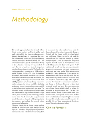 G h a n a CO U N T RY ST U DY                                                                                  11




Methodology



The overall approach adopted in the study follows         it is assumed that policy makers know what the
closely on the method used in the global track            future climate will be and act to prevent its damages.
study. Using a 2050 time frame, development base-         Second, only four climate models (described below)
lines are first developed for each sector. The base-      are used in the Ghana case study; it is implicitly
line represents the growth path the economy would         assumed that they cover the breadth of climate
follow in the absence of climate change. It is a rea-     change impacts. Third, in costing the adaptation
sonable trajectory for growth and structural change       options, the study focuses on “hard options”—such
of the Ghanaian economy over a period of 40               as building dams and dikes—and ignores “soft”
years that can be used as a basis of comparison           options such as early warning systems, community
with the climate change scenario. The baselines for       preparedness programs, watershed management,
each sector utilize a common set of GDP and pop-          and urban and rural zoning. This approach was
ulation forecasts for 2010–50. From the baselines,        deliberately chosen because the former options are
sector-level performance indicators—such as the           easier to value and cost; it does not mean that the
stock of infrastructure assets, level of nutrition, and   latter are less important. Fourth, the adaptation costs
water supply availability—are determined. Next,           are based on current knowledge. This implicitly
GCM projections of climate change are used to             assumes that there will be no innovation and techni-
predict changes in various variables, including           cal change in the future. However, we know that
agricultural output, consumption, water availabil-        economic growth and hence development depends
ity, and infrastructure such as roads and ports. The      on technical change, which is likely to reduce the
final steps involve identifying and costing adapta-       real costs of adaptation over time. The only case
tion options for the key economic sectors — agri-         where technical change is considered is in the agri-
culture, road transport, water and energy, and the        cultural sector, where growth in total factor produc-
coastal zone. For all sectors, the adaptation costs       tivity is built into the model, and explicit investment
include the costs of planned, public policy adapta-       in research is included in the costs. (We consider the
tion measures and exclude the costs of private            possible effects of these assumptions in the discus-
(autonomous) adaptation.                                  sion of the study’s limitations below.)
Given the complexity of climate change and the
number of variables and actors involved in the            Climate Forecasts
impacts, a number of simplifying assumptions have
been made in order to facilitate the modeling. First,
 