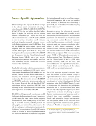 G h a n a CO U N T RY ST U DY                                                                                               15




Sector-Specific Approaches                               shocks simultaneously on all sectors of the economy.
                                                         Third, CGE models are able to take into consider-
                                                         ation secondary or feedback effects caused by a
The modeling of the impacts of climate change            given shock, and are therefore suitable for analyzing
in the selected sectors was carried out using a          climate-related issues.5
suite of models (CLIRUN, CLICROP, IMPEND,
WEAP, DIVA) that are briefly described below.            Assumptions about the behavior of economic
Figure 2 depicts the modeling process, starting          agents in the CGE model are grounded in eco-
with the climate forecasts. Climate data from the        nomic theory and the magnitudes of some model
GCMs are entered into CLIRUN and CLICROP                 parameters are determined by resort to second-
in order to produce streamflow runoff estimates          ary econometric studies. Producers maximize
and crop irrigation demand estimates, respec-            profits (and thus minimize costs) under constant
tively. Inflows calculated using CLIRUN are then         returns to scale and consumers maximize utility
fed into IMPEND, where storage capacity and              subject to their budget constraints. It was
irrigation flows are optimized to maximize net           assumed that the economy is perfectly competi-
benefits. The outputs from IMPEND along with             tive and that markets clear. The CGE model was
the irrigation demands estimated from CLICROP            calibrated to a regional 2005 social accounting
are then entered into the Water Evaluation and           matrix (SAM) of Ghana jointly constructed by
Planning System (WEAP), where water storage              the International Food Policy Research Institute
and hydropower potential are modeled based on            and the Ghana Statistical Service (GSS) using
their interaction with the climate and socioeco-         national accounts, trade and tax data, and
nomics of the river basins.                              household income and expenditure survey data.
                                                         Further details on the features of the Ghana
Finally, this information is fed into a dynamic com-     CGE model are provided in Annex 6.
putable general equilibrium (CGE) model where
the economic implications of the modeled data are        The CGE modeling approach captures three
assessed. Within the river basin model there is,         main mechanisms by which climate change is
however, one interaction with the potential for          expected to influence Ghana’s economic growth
nonlinearity. The interaction between IMPEND             and development. First, it estimates the economy-
and WEAP is an iterative process depending on            wide impacts of productivity changes in dry-land
the scenario. Reservoir flow calculated in WEAP          agriculture, using the CLICROP inputs. Second,
may change previous inputs into IMPEND, thus             it incorporates the fluctuations in hydropower
requiring the net benefits to be re-calculated and       production due to variation in river flow. River
their implications re-modeled in WEAP.                   flow will only affect agricultural production if the
                                                         irrigated area available for planting is greater
The CGE modeling approach was chosen to model            than the maximum potential area that could be
the impacts of climate change because it has a num-      irrigated given water availability constraints.
ber of features that make it attractive for analyzing    Third, it will account for changes in temperature
such issues. First, these models portray the function-   and precipitation, which in turn influence main-
ing of a market economy, including markets for           tenance requirements for infrastructure, particu-
labor, capital, and commodities, and account for the     larly roads. Rainfall or temperature realizations
role of relative prices and market mechanisms in the
decisions of economic agents. Second, CGE models         5	 An alternative approach is to use partial equilibrium (i.e.
belong to the class of general equilibrium models           econometric) models, which are limited in the sense that they
                                                            can consider the impact of only one variable at a time in a single
that are able to determine the impacts of exogenous         sector.
 