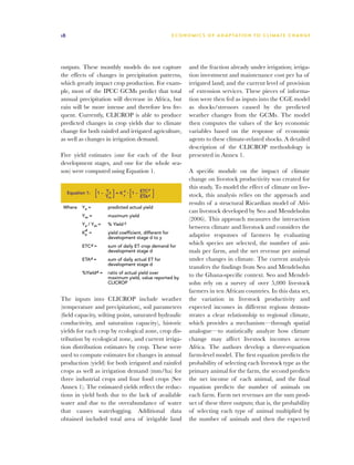 18                                                         E C O N O M I C S O F A D A P T AT I O N T O C L I M A T E C HAN G E




outputs. These monthly models do not capture                       and the fraction already under irrigation; irriga-
the effects of changes in precipitation patterns,                  tion investment and maintenance cost per ha of
which greatly impact crop production. For exam-                    irrigated land; and the current level of provision
ple, most of the IPCC GCMs predict that total                      of extension services. These pieces of informa-
annual precipitation will decrease in Africa, but                  tion were then fed as inputs into the CGE model
rain will be more intense and therefore less fre-                  as shocks/stressors caused by the predicted
quent. Currently, CLICROP is able to produce                       weather changes from the GCMs. The model
predicted changes in crop yields due to climate                    then computes the values of the key economic
change for both rainfed and irrigated agriculture,                 variables based on the response of economic
as well as changes in irrigation demand.                           agents to these climate-related shocks. A detailed
                                                                   description of the CLICROP methodology is
Five yield estimates (one for each of the four                     presented in Annex 1.
development stages, and one for the whole sea-
son) were computed using Equation 1.                               A specific module on the impact of climate
                                                                   change on livestock productivity was created for
                                                                   this study. To model the effect of climate on live-
                   [1 – Y ] = K [1 – ETC ]
                        Y       d            d
     Equation 1:        a
                        m
                                y
                                     ETA     d                     stock, this analysis relies on the approach and
                                                                   results of a structural Ricardian model of Afri-
 Where      Ya =        predicted actual yield
                                                                   can livestock developed by Seo and Mendelsohn
            Ym =        maximum yield
                                                                   (2006). This approach measures the interaction
            Ya / Ym =   % Yield d
             d
                                                                   between climate and livestock and considers the
            Ky =        yield coefficient, different for
                        development stage d to y                   adaptive responses of farmers by evaluating
            ETCd =      sum of daily ET crop demand for
                                                                   which species are selected, the number of ani-
                        development stage d                        mals per farm, and the net revenue per animal
            ETAd =      sum of daily actual ET for                 under changes in climate. The current analysis
                        development stage d
                                                                   transfers the findings from Seo and Mendelsohn
            %Yieldd =   ratio of actual yield over
                        maximum yield, value reported by
                                                                   to the Ghana-specific context. Seo and Mendel-
                        CLICROP                                    sohn rely on a survey of over 5,000 livestock

                                                                   farmers in ten African countries. In this data set,
The inputs into CLICROP include weather                            the variation in livestock productivity and
(temperature and precipitation), soil parameters                   expected incomes in different regions demon-
(field capacity, wilting point, saturated hydraulic                strates a clear relationship to regional climate,
conductivity, and saturation capacity), historic                   which provides a mechanism—through spatial
yields for each crop by ecological zone, crop dis-                 analogue—to statistically analyze how climate
tribution by ecological zone, and current irriga-                  change may affect livestock incomes across
tion distribution estimates by crop. These were                    Africa. The authors develop a three-equation
used to compute estimates for changes in annual                    farm-level model. The first equation predicts the
production (yield) for both irrigated and rainfed                  probability of selecting each livestock type as the
crops as well as irrigation demand (mm/ha) for                     primary animal for the farm, the second predicts
three industrial crops and four food crops (See                    the net income of each animal, and the final
Annex 1). The estimated yields reflect the reduc-                  equation predicts the number of animals on
tions in yield both due to the lack of available                   each farm. Farm net revenues are the sum prod-
water and due to the overabundance of water                        uct of these three outputs; that is, the probability
that causes waterlogging. Additional data                          of selecting each type of animal multiplied by
obtained included total area of irrigable land                     the number of animals and then the expected
 