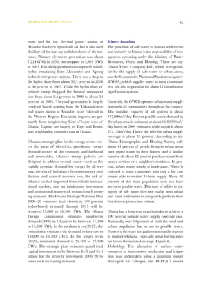 G h a n a CO U N T RY ST U DY                                                                             25




main fuel for the thermal power station at              Water: baseline
Aboadze has been light crude oil, but it also used      The provision of safe water to human settlements
distillate oil for start-up and shut-down of the tur-   and industry in Ghana is the responsibility of two
bines. Primary electricity generation was about         agencies operating under the Ministry of Water
7,224 GWh in 2000, but dropped to 5,901 GWh             Resources, Works and Housing. These are the
in 2003. Electricity production comprised mainly        Ghana Water Company Ltd., which is responsi-
hydro, emanating from Akosombo and Kpong                ble for the supply of safe water to urban areas,
hydroelectric power stations. There was a drop in       and the Community Water and Sanitation Agency
the hydro share from about 91.5 percent in 2000         (CWSA), which supplies water to rural communi-
to 66 percent in 2003. While the hydro share of         ties. It is also responsible for about 113 small-town
primary energy dropped, the thermal component           piped water systems.
rose from about 8.5 percent in 2000 to about 34
percent in 2003. Thermal generation is largely          Currently, the GWCL operates urban water supply
crude-oil based, coming from the Takoradi ther-         systems in 82 communities throughout the country.
mal power station at Aboadze, near Takoradi in          The installed capacity of all systems is about
the Western Region. Electricity imports are pri-        737,000m3/day. Present potable water demand in
marily from neighboring Cote d’Ivoire west of           the urban areas is estimated at about 1,049,306m3/
Ghana. Exports are largely to Togo and Benin,           day based on 2004 estimates, while supply is about
also neighboring countries east of Ghana.               572,128m3/day. Hence the effective urban supply
                                                        coverage is about 55 percent. According to the
Ghana’s strategic plan for the energy sector cov-       Ghana Demographic and Housing Survey, only
ers the areas of electricity, petroleum, energy         about 41 percent of people living in urban areas
demand sectors of the economy, and fuelwood             have piped water in their homes, and a similar
and renewables. Ghana’s energy policies are             number of about 42 percent purchase water from
designed to address several issues—such as the          tanker services or a neighbor’s residence. In gen-
rapidly growing demand for energy by all sec-           eral, urban water supply is inadequate. Water is
tors, the risk of imbalance between energy pro-         rationed to many consumers with only a few cus-
duction and natural resource use, the risk of           tomers able to receive 24-hour supply. About 48
reliance on fuel imported from volatile interna-        percent of the rural population does not have
tional markets, and an inadequate investment            access to potable water. This state of affairs in the
and institutional framework to match such grow-         supply of safe water does not enable both urban
ing demand. The Ghana Strategic National Plan           and rural settlements to adequately perform their
2006–20 estimates that electricity (70 percent          functions as production centers.
hydro-based) demand through 2015 will be
between 13,800 to 16,300 GWh. The Ghana                 Ghana has a long way to go in order to achieve a
Energy Commission estimates short-term                  100 percent potable water supply coverage rate.
demand (2008) in Ghana to be between 11,300             Nationally, over 50 percent of both the rural and
to 13,500 GWh. In the medium term (2015), the           urban population has access to potable water.
commission estimates the demand to increase to          However, there are inequalities among the regions
13,800 to 16,300 GWh. In the longer term                in northern Ghana, especially areas having rates
(2020), estimated demand is 20,100 to 22,300            far below the national average (Figure 4).
GWh. The strategic plan estimates grand total           Methodology. The allocation of surface water
capital investment to be between $4.3 and $5.4          resources to hydropower production and irriga-
billion for the strategy investment 2006–20 to          tion was undertaken using a planning model
cover such increasing demand.                           developed for Ethiopia, the IMPEND model
 