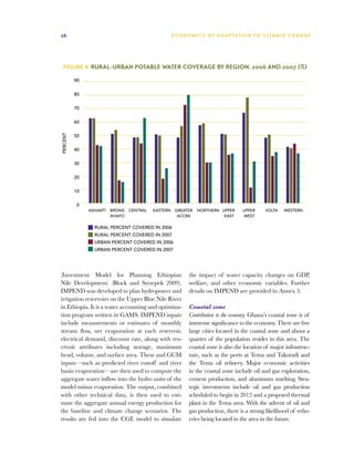 26                                                   E C O N O M I C S O F A D A P T AT I O N T O C L I M A T E C HAN G E




  Figure 4  Rural-Urban Potable Water Coverage by Region, 2006 and 2007 (%)

          90


          80


          70


          60
PERCENT




          50

          40


          30


          20


          10


           0
               ASHANTI   BRONG   CENTRAL   EASTERN    GREATER    NORTHERN UPPER        UPPER      VOLTA    WESTERN
                         AHAFO                         ACCRA               EAST        WEST

                 RURAL PERCENT COVERED IN 2006
                 RURAL PERCENT COVERED IN 2007
                 URBAN PERCENT COVERED IN 2006
                 URBAN PERCENT COVERED IN 2007




(Investment Model for Planning Ethiopian                     the impact of water capacity changes on GDP,
Nile Development) (Block and Strzepek 2009).                 welfare, and other economic variables. Further
IMPEND was developed to plan hydropower and                  details on IMPEND are provided in Annex 3.
irrigation reservoirs on the Upper Blue Nile River
in Ethiopia. It is a water accounting and optimiza-          Coastal zone
tion program written in GAMS. IMPEND inputs                  Contribution to the economy. Ghana’s coastal zone is of
include measurements or estimates of monthly                 immense significance to the economy. There are five
stream flow, net evaporation at each reservoir,              large cities located in the coastal zone and about a
electrical demand, discount rate, along with res-            quarter of the population resides in this area. The
ervoir attributes including storage, maximum                 coastal zone is also the location of major infrastruc-
head, volume, and surface area. These and GCM                ture, such as the ports at Tema and Takoradi and
inputs—such as predicted river runoff and river              the Tema oil refinery. Major economic activities
basin evaporation—are then used to compute the               in the coastal zone include oil and gas exploration,
aggregate water inflow into the hydro units of the           cement production, and aluminum smelting. Stra-
model minus evaporation. The output, combined                tegic investments include oil and gas production
with other technical data, is then used to esti-             scheduled to begin in 2012 and a proposed thermal
mate the aggregate annual energy production for              plant in the Tema area. With the advent of oil and
the baseline and climate change scenarios. The               gas production, there is a strong likelihood of refin-
results are fed into the CGE model to simulate               eries being located in the area in the future.
 