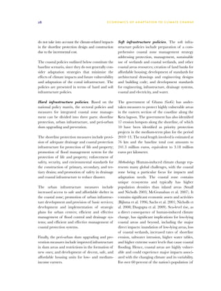 28                                             E C O N O M I C S O F A D A P T AT I O N T O C L I M A T E C HAN G E




do not take into account the climate-related impacts   Soft infrastructure policies. The soft infra-
in the shoreline protection design and construction    structure policies include preparation of a com-
due to the incremental cost.                           prehensive coastal zone management strategy
                                                       addressing protection, management, sustainable
The coastal policies outlined below constitute the     use of wetlands and coastal wetlands, and other
baseline scenario, since they do not generally con-    coastal areas resources; creation of land banks for
sider adaptation strategies that minimize the          affordable housing; development of standards for
effects of climate impacts and future vulnerability    architectural drawings and engineering designs
and adaptation of the costal infrastructure. The       and building code; and development standards
policies are presented in terms of hard and soft       for engineering, infrastructure, drainage systems,
infrastructure policies.                               coastal and electricity, and water.

Hard infrastructure policies. Based on the             The government of Ghana (GoG) has under-
national policy matrix, the sectoral policies and      taken measures to protect highly vulnerable areas
measures for integrated coastal zone manage-           in the eastern section of the coastline along the
ment can be divided into three parts: shoreline        Keta lagoon. The government has also identified
protection, urban infrastructure, and peri-urban       17 erosion hotspots along the shoreline, of which
slum upgrading and prevention.                         10 have been identified as priority protection
                                                       projects in the medium-term plan for the period
The shoreline protection measures include provi-       2010–13. The total length involved is estimated at
sion of adequate drainage and coastal protection       76 km and the baseline total cost amounts to
infrastructure for protection of life and property;    241.3 million euros, equivalent to 3.18 million
promotion of flood management system for the           euros per kilometer.
protection of life and property; enforcement of
safety, security, and environmental standards for      Methodology. Human-induced climate change rep-
the construction of primary, secondary, and ter-       resents many global challenges, with the coastal
tiary drains; and promotion of safety in drainage      zone being a particular focus for impacts and
and coastal infrastructure to reduce disaster.         adaptation needs. The coastal zone contains
                                                       unique ecosystems and typically has higher
The urban infrastructure measures include              population densities than inland areas (Small
increased access to safe and affordable shelter in     and Nicholls 2003; McGranahan et al. 2007). It
the coastal zone; promotion of urban infrastruc-       contains significant economic assets and activities
ture development and provision of basic services;      (Bijlsma et al. 1996; Sachs et al. 2001; Nicholls et
development and implementation of strategic            al. 2008; Dasgupta et al. 2009). Sea-level rise, as
plans for urban centers; efficient and effective       a direct consequence of human-induced climate
management of flood control and drainage sys-          change, has significant implications for low-lying
tems; and efficient and effective management of        coastal areas and beyond, including the major
coastal protection systems.                            direct impacts: inundation of low-lying areas, loss
                                                       of coastal wetlands, increased rates of shoreline
Finally, the peri-urban slum upgrading and pre-        erosion, saltwater intrusion, higher water tables,
vention measures include improved infrastructure       and higher extreme water levels that cause coastal
in slum areas and restrictions in the formation of     flooding. Hence, coastal areas are highly vulner-
new ones; and development of decent, safe, and         able and could experience major impacts associ-
affordable housing units for low- and medium-          ated with the changing climate and its variability.
income earners.                                        For over 60 percent of the nation’s population (of
 