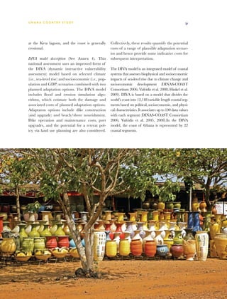 G h a n a CO U N T RY ST U DY                                                                               31




at the Keta lagoon, and the coast is generally         Collectively, these results quantify the potential
erosional.                                             costs of a range of plausible adaptation scenar-
                                                       ios and hence provide some indicative costs for
DIVA model description (See Annex 4). This             subsequent interpretation.
national assessment uses an improved form of
the DIVA (dynamic interactive vulnerability            The DIVA model is an integrated model of coastal
assessment) model based on selected climate            systems that assesses biophysical and socioeconomic
(i.e., sea-level rise) and socioeconomic (i.e., pop-   impacts of sea-level rise due to climate change and
ulation and GDP) scenarios combined with two           socioeconomic development (DINAS-COAST
planned adaptation options. The DIVA model             Consortium 2006; Vafeidis et al. 2008; Hinkel et al.
includes flood and erosion simulation algo-            2009). DIVA is based on a model that divides the
rithms, which estimate both the damage and             world’s coast into 12,148 variable length coastal seg-
associated costs of planned adaptation options.        ments based on political, socioeconomic, and physi-
Adaptaton options include dike construction            cal characteristics. It associates up to 100 data values
(and upgrade) and beach/shore nourishment.             with each segment (DINAS-COAST Consortium
Dike operation and maintenance costs, port             2006; Vafeidis et al. 2005, 2008).In the DIVA
upgrades, and the potential for a retreat pol-         model, the coast of Ghana is represented by 22
icy via land use planning are also considered.         coastal segments.
 
