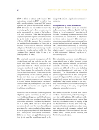 32                                            E C O N O M I C S O F A D A P T AT I O N T O C L I M A T E C HAN G E




DIVA is driven by climate and scenarios. The          transported, as this is a significant determinant of
main climate scenario in DIVA is sea level rise,      such costs.
while coastal population change and GDP growth
represent the primary socioeconomic scenarios.        Incorporation of social dimensions
DIVA downscales the sea level rise scenarios by       To complement the other sector and economic
combining global sea level rise scenarios due to      studies undertaken within the EACC study in
global warming with an estimate of the local ver-     Ghana, a “social component” was developed
tical land movement. These local components           that used a bottom-up perspective to vulnerabil-
vary from segment to segment and are taken from       ity assessment and identification of adaptation
the global model of glacial-isostatic adjustment      investment options (Annex 5). The social com-
of Peltier (2000). For segments that occur at del-    ponent views vulnerability as encompassing both
tas, additional natural subsidence of 2mm/year is     physical and socioeconomic elements. It adopts
assumed. Human-induced subsidence associated          IPCC definitions of vulnerability as comprising
with ground fluid abstraction or drainage may be      physical exposure, socioeconomic sensitivity, and
much greater in deltas and susceptible cities than    adaptive capacity components (including levels
considered here (Nicholls 1995; Ericson et al.        of skills, institutional “thickness,” and degree of
2006; Syvitski et al. 2009).                          market integration).

The social and economic consequences of the           The vulnerability assessment included literature
physical impacts of sea level rise are also esti-     review, identification of select “hotspots” (repre-
mated using DIVA. The social consequences are         senting both physically exposed and socioeco-
expressed in terms of a selected indicator of the     nomically vulnerable areas from across the
cumulative number of people forced to migra-          country), and fieldwork in these areas (including
tion. This represents the total number of people      focus group discussions and a small survey of 80
that are forced to migrate, either from the dry       households). The identification of adaptation
land permanently lost due to erosion, or they are     options comprised a series of three participatory
flooded more than once per year. On the other         scenario development (PSD) workshops at local/
hand, the economic consequences are expressed         regional and national levels to determine local
in terms of residual damage costs (such as costs of   stakeholders’ development visions for the area,
land loss and floods) and adaptation costs (such as   their assessment of livelihoods and other impacts
costs of dike construction and upgrade, and           of climate change in the area, and preferred
beach/shore nourishment).                             adaptation options for investment.

Adaptation costs are estimated for the two planned    The districts selected for fieldwork were chosen
adaptation options considered: (1) dike (sea or       based on a literature review, and on knowledge of
river) building and upgrade, and (2) beach/shore      cases that would explain the differential vulnerabili-
nourishment. Dike costs are taken from the global     ties and adaptation options across the country. Sites
vulnerability assessment carried out by Hoozem-       were also selected with reference to ongoing NGO
ans et al. (1993), which is the most recent global    and donor initiatives in the area. They are not rep-
assessment of such costs. The costs of nourishment    resentative of entire ecological zones as these zones
were derived by expert consultation, based primar-    have micro-ecological, economic, cultural, and
ily on the project experience of Delft Hydraulics     political differences. The selected research sites cov-
(now Deltares) in the area of beach nourishment.      ered the Forest, Transition, Coastal Savannah, and
Different cost classes are applied that depend on     Northern Savannah regions.
how far the sand for nourishment needs to be
 