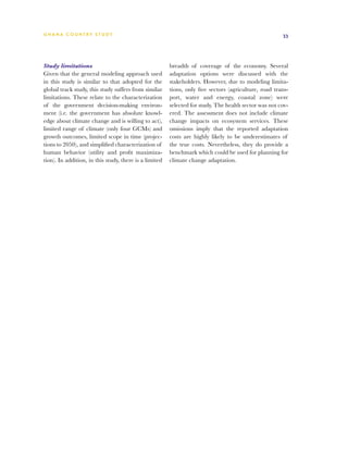 G h a n a CO U N T RY ST U DY                                                                          33




Study limitations                                       breadth of coverage of the economy. Several
Given that the general modeling approach used           adaptation options were discussed with the
in this study is similar to that adopted for the        stakeholders. However, due to modeling limita-
global track study, this study suffers from similar     tions, only five sectors (agriculture, road trans-
limitations. These relate to the characterization       port, water and energy, coastal zone) were
of the government decision-making environ-              selected for study. The health sector was not cov-
ment (i.e. the government has absolute knowl-           ered. The assessment does not include climate
edge about climate change and is willing to act),       change impacts on ecosystem services. These
limited range of climate (only four GCMs) and           omissions imply that the reported adaptation
growth outcomes, limited scope in time (projec-         costs are highly likely to be underestimates of
tions to 2050), and simplified characterization of      the true costs. Nevertheless, they do provide a
human behavior (utility and profit maximiza-            benchmark which could be used for planning for
tion). In addition, in this study, there is a limited   climate change adaptation.
 