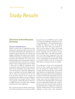 G h a n a CO U N T RY ST U DY                                                                            35




Study Results



Overview of the Ghanaian                                 the growth rate of real GDP increased to a high
Economy                                                  of 6.4 percent in 2006 before declining to 6.2 per-
                                                         cent in 2008 (Figure 7). The growth performance
                                                         in 2008 was impressive in view of the global
Structure and performance                                financial crisis, whose effects were being felt as
Ghana’s economy can be categorized into three            early as the last quarter of 2007. The average
broad sectors: agriculture, industry and services. In    annual growth rate in the period 2002–08 was 5.5
the statistics reported below, the agricultural sector   percent. A growth rate of 5.9 percent was pro-
comprises crops and livestock, cocoa, forestry and       jected in 2009. Figure 7 also shows the perform-
logging, and fishing. The industry sector includes       ance of the three main components of the real
mining and quarrying, manufacturing, electricity         sector for the period 2002–08. The agricultural
and water, and construction. The services sector         sector’s annual growth rate declined from a high
includes transport and communications, wholesale         of 7 percent in 2004 to a low of 3.1 percent in
and retail trade, finance and insurance, real estate,    2007, before recovering to 4.9 percent in 2008.
business services and government services. Figure
7 shows that in 2008 the agricultural sector             The performance of the service and industrial
accounted for about 32 percent of the real sector,       sectors has been variable but nevertheless has
while services and industry accounted for 42 per-        been the driving force behind Ghana’s strong
cent and 26 percent, respectively. Although the          economic growth in the last three years. Growth
share of agriculture has decreased slightly, while       in the industry sector declined from 9.5 percent in
that of services has increased over the last few         2006 to 6.6 percent in 2007, before rebounding to
years, the basic structure of the economy has            8.3 percent in 2008. The sharp decline in the out-
remained the same. Ghana’s economy continues to          put of the sector could be attributed to the severe
depend heavily on its natural resources. Timber,         energy crisis in that year brought about by low
cocoa, minerals, and fish still represent 48 percent     water levels in the Akosombo Dam. The situation
of GDP, 90 percent of foreign export earnings,           was also compounded by high crude oil prices.
and 70 percent of total employment.                      Growth in this sector has been driven mainly by
                                                         strong performance in mining and construction,
The economy has grown robustly in the last few           while the manufacturing sector has actually been
years. From a growth rate of 4.5 percent in 2002,        declining in recent years. The construction
 