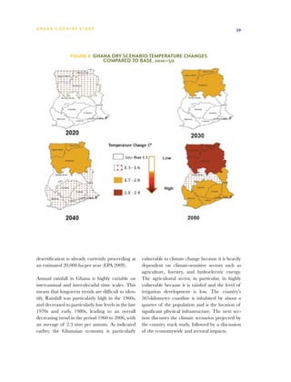 G h a n a CO U N T RY ST U DY                                                                         39




                 Figure 8  Ghana Dry Scenario Temperature Changes
                                  Compared to Base, 2010–50




desertification is already currently proceeding at     vulnerable to climate change because it is heavily
an estimated 20,000 ha per year (EPA 2009).            dependent on climate-sensitive sectors such as
                                                       agriculture, forestry, and hydroelectric energy.
Annual rainfall in Ghana is highly variable on         The agricultural sector, in particular, in highly
inter-annual and inter-decadal time scales. This       vulnerable because it is rainfed and the level of
means that long-term trends are difficult to iden-     irrigation development is low. The country’s
tify. Rainfall was particularly high in the 1960s,     565-kilometer coastline is inhabited by about a
and decreased to particularly low levels in the late   quarter of the population and is the location of
1970s and early 1980s, leading to an overall           significant physical infrastructure. The next sec-
decreasing trend in the period 1960 to 2006, with      tion discusses the climate scenarios projected by
an average of 2.3 mm per annum. As indicated           the country track study, followed by a discussion
earlier, the Ghanaian economy is particularly          of the economywide and sectoral impacts.
 