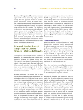 54                                              E C O N O M I C S O F A D A P T AT I O N T O C L I M A T E C HAN G E




In terms of the impact of global warming on mean        absence of adaptation policy measures in order to
agricultural income growth by region, climate           be fully compensated for the economic impacts of
change does not appear to reverse the baseline          climate change. It makes no economic sense to invest
growth performance ranking of regions; that is,         more than this amount in adaptation measures
the Forest region remains the fastest-growing and       aimed at making Ghana as well off as it would be in
North Savannah the slowest-growing rural region         the absence of climate change. If the costs of adap-
under all four GCM scenarios. The simulation            tation policy measures aimed at restoring aggregate
results do not suggest an unequivocal ranking of        welfare to the baseline are higher than the welfare
regions in terms of the severity of climate change      loss from climate change, it would be cheaper to
impacts. For instance, while the North Savannah is      restore welfare through lump-sum compensation
projected to experience the largest percentage-         payments. Each of the adaptation scenarios is briefly
point decline in mean growth under three GCM            discussed below.
scenarios, the results suggest an increase in growth
for this region and a growth slowdown for all other     Adaptation scenarios
regions in the Ghana Dry scenario.                      Road design. In this scenario, adaptation of road
                                                        infrastructure investment strategy is considered
Economic Implications of                                in order to make the road network more climate-
                                                        resilient at no additional cost compared to the
Adaptation to Climate                                   baseline. That is, the baseline road infrastructure
Change—CGE Model Results                                budget is just reallocated through changes in road
                                                        design standards, as explained chapter 3. This
To analyze the economic implications of adaptation      is more costly initially and reduces the amount
for Ghana, the following adaptation scenarios were      available for the expansion of the road network,
simulated, including the baseline growth path.          but at the same time there is less climate change
These were (a) road design; (b) investment in agri-     damage to the road network later on.
culture; (c) investment in agriculture and hydro; and
(d) investment in education (i.e., economic develop-    Since these road infrastructure adaptation measures
ment as an adaptation strategy). In all of these        do not reduce the total budget available for other
options, a fixed resource envelope for adaptation       adaptation investments, it is assumed that such bud-
investments was considered.                             get-neutral road design adaptations take place in all
                                                        of the following three adaptation scenarios.
In these simulations, it is assumed that the total
amount available for adaptation measures over the       Investment in agriculture. It is assumed in this sce-
simulation period (2010–50) is equal to the present     nario that the whole adaptation resource enve-
value of the cumulated annual real absorption losses    lope is spent for gradual expansion of irrigated
due to climate change in the absence of adaptation      land area from 2012 onward. The resulting yield
measures reported in table 17. Absorption is used       increases are calculated by determining the result-
here as a measure of welfare and is defined as the      ing increase of the share of irrigated land in total
volume of goods produced by the economy plus            cultivated area and information gathered from
imports less exports, or equivalently as total domes-   the Ghana EACC agriculture component, which
tic final expenditure (private consumption plus gov-    suggests that yields are twice as large on irrigated
ernment consumption plus investment expenditure).       land. The assumed upfront investment cost of
From an economywide perspective, these figures          irrigation is $18,000 per ha—taking account
represent the lump-sum income transfers Ghana           of Ghana-specific cost estimates for recent and
would have to receive from external donors in the       planned irrigation projects, as well as the need
 