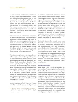 G h a n a CO U N T RY ST U DY                                                                                              55




for complementary investment in water harvest-                           on additional investments in hydropower relative
ing, etc.—as this strategy requires that Ghana’s                         to the baseline, which eliminates negative climate
area of irrigable land expands beyond the total                          change impacts on power generation. The remain-
area currently considered as irrigable. For exam-                        ing part of the resource envelope is spent on agri-
ple, under the Global Dry scenario, the share of                         cultural productivity improvements. These returns
irrigated land rises gradually from less than 0.4                        include an increase in productivity of crops and
to 23 percent of the current total cultivated area.                      livestock products. The present value of the addi-
The resulting average annual factor productiv-                           tional power investment up to 2050 is estimated at
ity increase for crop agriculture as a whole is an                       $859 million, which reduces the amount available
additional 0.54 percentage points above baseline                         for agricultural investment. For example, under
productivity growth.                                                     Ghana Dry, 32 percent of the resource envelope
                                                                         is allocated to power and the rest to agriculture.
This scenario can also be interpreted as represent-                      The agriculture yield gains are correspondingly
ing other productivity-raising agricultural adapta-                      reduced in relation to the previous scenario.
tion measures with a comparable yield impact per
dollar spent. Increases in agricultural productivity                     Investment in Education. This scenario assumes that
due to investment in infrastructure, RD, and                            the whole adaptation resource envelope is spent
agricultural extension services are widely reported                      on additional investment in broad-based educa-
in previous studies. For example, Alston et al. (2000)                   tion and training that raises labor productivity
showed that typically the return to investment in                        across all skill groups. The rationale is that educa-
agricultural RD generates 40 to 60 percent                              tion spurs growth and thus reduces vulnerability
returns annually to each dollar invested.                                to negative climate change shocks. Under Global
                                                                         Dry, for example, the additional annual education
The climate change impact results reported earlier                       spending is on the order of $65 per capita of the
in this chapter do not strongly suggest that particu-                    under-16 population in 2010. It is assumed that
lar agricultural activities in any of the four regions                   this raises labor productivity growth by a conser-
distinguished in the analysis become entirely unvi-                      vative 0.2 percentage points per annum relative
able and should be abandoned altogether. There-                          to the baseline.
fore, the stylized agricultural adaptation scenarios
assume that the available adaptation investment                          Simulation results
budget is broadly spread across regions and crops                        Table 21 and Figure 24 report deviations of the
in proportion to initial baseline production pat-                        present value of real absorption from baseline for
terns.7 This implies that the regional distribution                      the three key alternative adaptation strategies in
of the agricultural adaptation funds is roughly                          combination with the budget-neutral road adap-
equal to the baseline distribution of total agricul-                     tation strategy. In order to generate a meaningful
tural production across regions (Forest 42 percent,                      comparison across alternative adaptation invest-
South Savannah 26 percent, North Savannah 22                             ment paths with different sectoral emphasis, the
percent, Coastal 9 percent).                                             total resource envelope for adaptation investments
                                                                         is the same across the different strategies (but dif-
Investment in agriculture and hydro. Under this scenario,                ferent across the four climate scenarios). The total
part of the available resource envelope is spent                         resource envelope of adaptation investments is
                                                                         determined based on consultation with the gov-
7	 A fine-tuned allocation of the adaptation funds into activities       ernment of Ghana coupled with priority setting
   with the highest expected returns would be desirable in principle     and an adaptation agenda (see Annex 6 for each
   but at present a solid knowledge base for such a fine-tuned alloca-
   tion does not exist.                                                  sector’s proposed adaptation strategies).
 