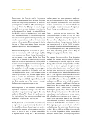 G h a n a CO U N T RY ST U DY                                                                                57




Furthermore, the benefits and/or investment              results reported here suggest that even under the
impacts from adaptation in one sector to the other       very moderate assumptions about returns to broad-
sectors are indigenously determined by the com-          based education investments used in the simulation
putable general equilibrium (CGE) modeling pro-          analysis, such measures can be quite effective in
cess (see Annex 6). Changes in road design               countering the macroeconomic growth impacts of
standards alone provide significant reductions in        climate change across all climate scenarios.
welfare losses, with the notable exception of Ghana
Dry. In this scenario, the reallocation of funds from    Table 22 presents average annual real GDP
road network expansion to road hardening slows           growth rates from 2010 to 2050 for the three
down road network growth without generating net          alternative adaptation strategies compared to
benefits, because climate shocks to the road system      the case of no adaptation. In the absence of
turn out to be very mild. This result suggests that in   adaptation, climate change causes a decline in
the case of Ghana road design, change is not an          real output growth in all the GCM scenarios.
unequivocal no-regret adaptation measure.                For example, adaptation investment in agricul-
                                                         ture provides gains in real GDP growth ranging
The simulated adaptation investments in agricul-         from 0.02 percentage points (Ghana Dry) to
ture, in combination with road design, slightly          0.15 percentage points (Global Dry).
overcompensate the climate change damages in a
macroeconomic sense under Global Dry. This               The message that emerges from these simulation
means that in this case the total cost of returning      results is that planned adaptation can be effective
aggregate welfare to the baseline is actually lower      in compensating the adverse impacts of climate
than the assumed adaptation investment expendi-          change. The adaptation strategies under consider-
ture of $4.05 billion. In the other three scenarios,     ation aim to restore aggregate absorption to the
the agriculture-focused strategy restores aggre-         baseline, rather than to restore each “sector” to the
gate real absorption close to the baseline level, but    baseline, as the latter approach is unlikely to lead to
the negative signs in table 21 indicate some resid-      an efficient allocation of a limited adaptation bud-
ual damage. In these cases, it would appear advis-       get. As a case in point, coastal and flood protection
able to channel the investments selectively to           is not included in the range of adaptation measures
crops and regions with high expected returns and         considered here because the separate DIVA model
use the remaining part of the resource envelope          results presented below seem to indicate that the
for lump-sum compensation payments.                      costs of these measures would exceed the benefits
                                                         considerably. To the extent that the adaptation
The comparison of the combined hydropower/               interventions under consideration succeed in
agriculture adaptation strategy with the pure            returning the growth path of the economy close to
agriculture adaptation strategy suggests that only       the baseline growth path across the different cli-
under the Ghana Wet climate is it preferable to          mate change scenarios, they can be seen as reason-
divert a fraction of the adaptation envelope from        ably robust low-regret measures in the presence of
agriculture to hydropower investments.                   considerable uncertainty about actual future cli-
                                                         mate outcomes. However, it is important to draw
Finally, the results for investment in education serve   attention to the fact that the macro level at which
to represent an adaptation strategy that does not        the foregoing analysis was conducted masks the
directly address climate change impacts in particu-      residual damage that can occur at the micro or sec-
lar sectors, but is aimed at spurring growth perfor-     tor level. There will be a need for additional poli-
mance in general in order to reduce vulnerability        cies to address the problems arising from residual
to negative climate change shocks. The illustrative      damage at the micro level, including compensation
 