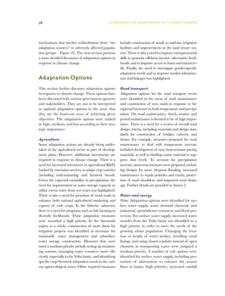58                                                 E C O N O M I C S O F A D A P T AT I O N T O C L I M A T E C HAN G E




mechanisms that involve redistribution from “net           include construction of small- to mid-size irrigation
adaptation winners” to adversely affected popula-          facilities and improvements in the land tenure sys-
tion groups – Figure 22. The next section presents         tem. There is also a need to improve entrepreneurial
a more detailed discussion of adaptation options in        skills to generate off-farm income (alternative liveli-
response to climate change.                                hoods) and to improve access to loans and microcre-
                                                           dit. Finally, the need to investigate gender-specific
                                                           adaptation needs and to improve market infrastruc-
Adaptation Options                                         ture and linkages was highlighted.

This section further discusses adaptation options          Road transport
in response to climate change. These options have          Adaptation options for the road transport sector
been discussed with various government agencies            were identified in the areas of road maintenance
and stakeholders. They are not to be interpreted           and construction of new roads in response to the
as optimal adaptation options in the sense that            expected increases in both temperature and precipi-
they are the least-cost ways of achieving given            tation. On road maintenance, timely routine and
objectives. The adaptation options were ranked             period maintenance is deemed to be of high impor-
as high, medium, and low according to their stra-          tance. There is a need for a review of overall road
tegic importance.                                          design criteria, including materials and design stan-
                                                           dards for construction of bridges, culverts, and
Agriculture                                                drains. For example, measures proposed for road
Some adaptation actions are already being under-           maintenance to deal with temperature increase
taken in the agricultural sector as part of develop-       included development of new, heat-resistant paving
ment plans. However, additional investments are            materials, as well as binding coarse material to sup-
required in response to climate change. There is a         press dust levels. To account for precipitation
need for increased investment in agricultural RD,         increase, numerous measures were proposed, includ-
backed by extension services, to adapt crop varieties      ing designs for more frequent flooding, increased
(including early-maturing) and livestock breeds.           maintenance to repair potholes and cracks, protec-
Given the expected variability in precipitation, the       tion of road shoulders, and improved road drain-
need for improvement in water storage capacity to          age. Further details are provided in Annex 2.
utilize excess water from wet years was highlighted.
There is also a need for provision of rural roads to       Water and energy
enhance both national agricultural marketing and           Water. Adaptation options were identified for sur-
exports of cash crops. In the fisheries subsector,         face water supply, water demand (domestic and
there is a need for programs such as fish farming to       industrial), groundwater resources, and flood pro-
diversify livelihoods. These adaptation measures           tection. For surface water supply, increased water
were accorded a high priority. In the Savannah             transfer from the Volta basin was identified as a
region as a whole, construction of more dams for           high priority in order to meet the needs of the
irrigation projects was identified as necessary for        growing urban population. Changing the loca-
sustainable water management and subsurface                tion or height of water intakes, installing canal
water storage construction. Measures that were             linings, and using closed conduits instead of open
rated a medium priority include setting up monitor-        channels in transporting water were assigned a
ing systems, managing water resources more effi-           medium priority. A number of soft options were
ciently (especially in the Volta basin), and identifying   identified for surface water supply, including pro-
specific crop/livestock adaptation needs in the vari-      motion of aforestation to enhance dry season
ous agroecological zones. Other required measures          flows in basins (high priority); increased rainfall
 
