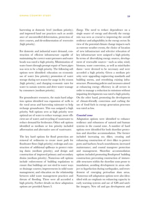 G h a n a CO U N T RY ST U DY                                                                          59




harvesting at domestic level (medium priority);       Energy. The need to reduce dependence on a
and improved land use practices such as avoid-        single source of energy and diversify the energy
ance of uncontrolled deforestation, protection of     mix was seen as crucial to improving the overall
river courses, and de-sedimentation of reservoirs     resilience and adaptability in the energy sector. In
(high priority).                                      view of the potential climate change impacts such
                                                      as extreme weather events, the choice of location
For domestic and industrial water demand, con-        of new infrastructure and selective relocation of
struction of efficient infrastructure capable of      key infrastructure were assigned a high priority.
maintaining the correct water pressures and water     In terms of diversifying energy sources, develop-
heads was rated a high priority. Minimization of      ment of renewable sources—such as solar, wind,
water losses through prompt repair of burst pipes     biomass, waste conversion, as well as mini-hydro
was seen to be a high priority. The following soft    dams—were deemed to be necessary and were
options were identified: education on economic        accorded a high priority. Given a medium pri-
use of water (low priority); promotion of water       ority were upgrading engineering standards and
storage during wet season for usage in dry season     building norms, and retrofitting existing infra-
(high priority); and charging economic rates for      structure. Promoting policies and measures aimed
water to sustain systems and deter water wastage      at enhancing energy efficiency in all sectors in
by consumers (medium priority).                       order to manage a reduction in emissions without
                                                      impairing developments was rated a high priority.
For groundwater resources, the main hard adap-        On the other hand, promoting the development
tion option identified was expansion of wells to      of climate-friendly conversion and curbing the
the rural areas and harvesting rainwater to help      use of fossil fuels in energy generation processes
recharge groundwater. This was assigned a high        was rated as low.
priority. Soft options seen as high priority were
optimal use of water to reduce wastage; more effi-    Coastal zone
cient use of water; and recycling of wastewater to    Adaptation options were identified to enhance
reduce demand for freshwater. Other soft options      resilience and robustness of natural and human
identified as medium or low priority included         systems in the coastal zone. A number of hard
afforestation and alternative uses of wastewater.     options were identified for both shoreline protec-
                                                      tion and shoreline accommodation. The former
The key hard options for flood protection are         included increasing sea dikes; creating and
removal of sediments to create more path for          enhancing construction of river dikes to protect
floodwater flows (high priority); redesign and con-   ports and harbors; beach nourishment; increased
struction of additional spillways to protect exist-   maintenance; and coastal mangrove protection
ing dams (medium priority); and design and            and management. Shoreline accommodation
construction of improved primary and secondary        options included promoting flood-proof building
drains (medium priority). Numerous soft options       construction; preventing construction of immov-
include enforcement of building regulations to        able structures within the shoreline zone prone to
ensure that buildings are not sited in water ways     inundation; avoiding development in areas sub-
or drainage courses; improvements in solid waste      ject to liquefaction during earthquakes, and reset-
management; and education on the relationship         tlement of emerging peri-urban slum areas.
between solid waste management practices and          Numerous soft adaptation options were also iden-
threats of flooding. These were all accorded a        tified with an emphasis on enhancing capacity in
high priority. Further details on these adaptation    early warning systems and use of GIS and satel-
options are provided Annex 3.                         lite imagery. New oil and gas development and
 