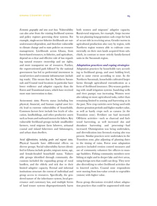 G h a n a CO U N T RY ST U DY                                                                                   65




Economic geography and area asset base. Vulnerability          both women and migrants’ adaptive capacity.
can also arise from the existing livelihood systems            Rural-rural migrants, for example, forgo income
and policy regimes governing these systems. For                by not planting long-gestation cash crops for lack
example, single-sector fisheries livelihoods are nat-          of secure title in receiving areas. Gender norms in
ural-resource-dependent, and therefore vulnerable              agricultural production also vary by region, with
to climate change and to state policies on resource            Northern region women able to cultivate com-
management. Livelihoods across Ghana, from                     mercially on their own lands acquired from sub-
forest-based resources, to fisheries, and agriculture,         chiefs, in contrast to more strictly family-farmed
depend on a clear and effective rule of law regard-            units in the Savannah region.
ing natural resource ownership and use rights,
and more transparent use of resources. Further,                Adaptation practices and coping strategies
the export-oriented path followrf by the national              Adaptation practices by households vary accord-
government has led to preferential investment in               ing to livelihood group, and asset holding level,
social services and economic infrastructure (includ-           and to some extent according to zone. In the
ing roads). This means that the Northern Savan-                Northern Savannah, households cultivated larger
nah and Coastal rural locations in particular have             farms through agricultural extensification as a
lower resilience and adaptive capacity than the                form of livelihood insurance. Dry-season garden-
Forest and Transitional zones, which have received             ing with small irrigation systems (hand-dug wells
more state intervention to date.                               and river pumps) was increasing. Women were
                                                               also taking on more agricultural tasks, rather than
Socioeconomic status. Poverty status (including low            remaining limited to sowing and harvesting as in
physical, financial, and human capital asset lev-              the past. New crop varieties were being used with
els) lead to extreme vulnerability of households.              shorter gestation periods and higher market value,
Common factors here include low levels of edu-                 as well as hardy crops such as cassava (in the
cation, landholdings, and other productive assets              Transition zone). Fertilizer use had increased.
such as boats and outboard motors for fishers. Key             Off-farm activities—such as charcoal and fuel-
vulnerable livelihood groups include smallholder               wood harvesting, as well increased shea and
farmers, rural migrant farm laborers, artisanal                dawadawa harvesting and processing—had
coastal and inland fishermen and fishmongers,                  increased. Outmigration was being undertaken,
and urban slum dwellers.                                       and diversification into livestock rearing also was
                                                               present. Similar practices were undertaken in the
Social differentiation, including gender and migrant status.   Transition zone, plus adjusting of planting dates
Physical hazards have differential effects on                  to the timing of rains. Forest zone adaptation
diverse groups. Social vulnerability factors identi-           practices included erosion control measures and
fied in Ghana include gender, migrant status, age,             use of community volunteer fire officers to man-
and female-headed household status. Vulner-                    age bushfires. Fishing community members were
able groups identified through community dis-                  fishing at night and in deeper lake and river areas,
cussions included the expanding group of rural                 using foreign nets that could cast deep. They were
landless, and the elderly and sick due to their                also diversifying to other livelihood activities due
limited adaptive capacity. Formal and informal                 to lowered catches. Coastal zone respondents
institutions structure the extent of individual and            were moving from low-value cereals to vegetables
group access to resources. Specifically, the gen-              (onions) with higher value.
dered nature of the inheritance system, local gov-
ernance and customary law, and multiple forms                  Focus group discussions revealed robust adapta-
of land tenure systems disproportionately harm                 tion practices that could be augmented with state
 