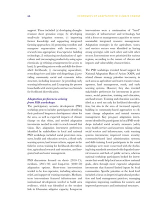 66                                                E C O N O M I C S O F A D A P T AT I O N T O C L I M A T E C HAN G E




support. These included (a) developing drought-           interventions were a continuation of “hard”
resistant short gestation crops; (b) developing           strategies of infrastructure and technology, but
small-scale irrigation systems; (c) improving             with a focus on management capacities to ensure
farmer knowledge and supporting integrated                sustainable integrated resource management.
farming approaches; (d) promoting woodlots and            Adaptation strategies in the agriculture, water,
mangrove regeneration with incentives; (e)                and services sectors were identified as having
research into appropriate, less-expensive building        strong synergies with each other and with other
technology; (f) enhancing mechanization of agri-          sectors. Interventions were prioritized for various
culture and encouraging productivity using agro-          regions, according to the nature of threats and
chemicals; (g) refining arrangements for access to        impacts and vulnerability characteristics.
land; (h) providing microcredit and skills for diver-
sified livelihoods; (i) encouraging aquaculture,          The PSD workshops revealed broad support for
restocking rivers and lakes with fingerlings; (j) pro-    National Adaptation Plans of Action (NAPA) and
viding community social and economic infra-               related climate strategy priorities in-country, in
structure, including insurance; (k) providing early       such areas as agriculture and water resources man-
warning information; and (l) targeting the poorest        agement, land management, roads, and early
households with starter packs and access channels         warning systems. However, they also revealed
for livelihood diversification.                           stakeholder preferences for investments in gover-
                                                          nance, social protection, training and education,
Adaptation preferences arising                            and land tenure. Training and education was iden-
from PSD workshops                                        tified as a need not only for livelihood diversifica-
The participatory scenario development (PSD)              tion, but also in the area of increased capacity
workshop process includes participants identifying        building in community-based approaches to cli-
their preferred long-term development vision for          mate change adaptation and natural resource
the area, as well as expected impacts of climate          management. Key pro-poor adaptation invest-
change on that vision, and needed adaptation              ments identified by participants in local PSD work-
investments needed in order to reach toward that          shops included social security measures (safety
vision. Key adaptation investment preferences             nets); health services and awareness raising; urban
identified by stakeholders in local and national          social services and infrastructure; early warning
PSD workshops included social protection mea-             systems investments; improved tenure security;
sures, health and education services, a flood early       community-based land administration systems;
warning system, land tenure reform, support to the        and skills training. Local participants in the zonal
fisheries sector, training for livelihoods diversifica-   workshops were more concerned with the declin-
tion, agricultural research and extension, and inte-      ing living standards associated with degraded natu-
grated soil and water management.                         ral resources and lack of public services, whereas
                                                          national workshop participants looked for invest-
PSD discussions focused on short- (2010–15),              ments that would help local areas achieve national
medium- (2015–30) and long-term (2030–50)                 goals, often through more expensive adaptation
adaptation options. Short-term interventions              investments that featured limited inputs by local
tended to be less expensive, including advocacy,          communities. Specific priorities at the local level
relief, and support of existing strategies. Medium-       included a focus on improved agricultural produc-
term interventions featured infrastructure and            tion and land management practices; managing
institutional development needed to build area            migration; improving conditions for women; and
resilience, which was identified as the weakest           improved governance and institutional structures.
link in Ghanaian adaptive capacity. Long-term
 