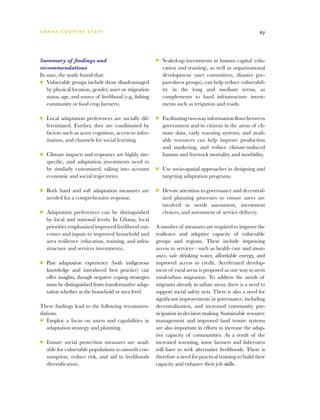 G h a n a CO U N T RY ST U DY                                                                                67




Summary of findings and                                   ■■   Scaled-up investments in human capital (edu-
recommendations                                                cation and training), as well as organizational
In sum, the study found that:                                  development (user committees, disaster pre-
■■ Vulnerable groups include those disadvantaged               paredness groups), can help reduce vulnerabil-
   by physical location, gender, asset or migration            ity in the long and medium terms, as
   status, age, and source of livelihood (e.g., fishing        complements to hard infrastructure invest-
   community or food crop farmers).                            ments such as irrigation and roads.

■■   Local adaptation preferences are socially dif-       ■■   Facilitating two-way information flows between
     ferentiated. Further, they are conditioned by             government and its citizens in the areas of cli-
     factors such as actor cognition, access to infor-         mate data, early warning systems, and avail-
     mation, and channels for social learning.                 able resources can help improve production
                                                               and marketing, and reduce climate-induced
■■   Climate impacts and responses are highly site-            human and livestock mortality and morbidity.
     specific, and adaptation investments need to
     be similarly customized, taking into account         ■■   Use socio-spatial approaches in designing and
     economic and social trajectories.                         targeting adaptation programs.

■■   Both hard and soft adaptation measures are           ■■   Devote attention to governance and decentral-
     needed for a comprehensive response.                      ized planning processes to ensure users are
                                                               involved in needs assessment, investment
■■   Adaptation preferences can be distinguished               choices, and assessment of service delivery.
     by local and national levels. In Ghana, local
     priorities emphasized improved livelihood out-       A number of measures are required to improve the
     comes and inputs to improved household and           resilience and adaptive capacity of vulnerable
     area resilience (education, training, and infra-     groups and regions. These include improving
     structure and services investments).                 access to services—such as health care and insur-
                                                          ance, safe drinking water, affordable energy, and
■■   Past adaptation experience (both indigenous          improved access to credit. Accelerated develop-
     knowledge and introduced best practice) can          ment of rural areas is proposed as one way to stem
     offer insights, though negative coping strategies    rural-urban migration. To address the needs of
     must be distinguished from transformative adap-      migrants already in urban areas, there is a need to
     tation whether at the household or area level.       support social safety nets. There is also a need for
                                                          significant improvements in governance, including
These findings lead to the following recommen-            decentralization, and increased community par-
dations.                                                  ticipation in decision making. Sustainable resource
■■ Employ a focus on assets and capabilities in           management and improved land tenure systems
   adaptation strategy and planning.                      are also important in efforts to increase the adap-
                                                          tive capacity of communities. As a result of the
■■   Ensure social protection measures are avail-         increased warming, some farmers and fishermen
     able for vulnerable populations to smooth con-       will have to seek alternative livelihoods. There is
     sumption, reduce risk, and aid in livelihoods        therefore a need for practical training to build their
     diversification.                                     capacity and enhance their job skills.
 