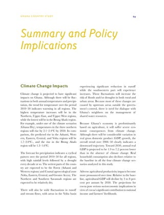 G h a n a CO U N T RY ST U DY                                                                          69




Summary and Policy
Implications


Climate Change Impacts                                experiencing significant reduction in runoff
                                                      while the southwestern part will experience
Climate change is projected to have significant       increases. These fluctuations will increase the
impacts on Ghana. Although there will be fluc-        risk of floods and/or droughts in both rural and
tuations in both annual temperatures and precipi-     urban areas. Because most of these changes are
tation, the trend for temperature over the period     caused by upstream areas outside the govern-
2010–50 indicates warming in all regions. The         ment’s control, there is need for dialogue with
highest temperature increases will be in the          Ghana’s neighbors on the management of
Northern, Upper East, and Upper West regions,         shared water resources.
while the lowest will be in the Brong Ahafo region.
For example, under one of the climate scenarios       Because Ghana’s economy is predominantly
(Ghana Dry), temperatures in the three northern       based on agriculture, it will suffer severe eco-
regions will rise by 2.1–2.4°C by 2050. In com-       nomic consequences from climate change.
parison, the predicted rise in the Ashanti, West-     Although there will be considerable variation in
ern, Eastern, Central, and Volta regions will be      real gross domestic product (GDP) growth, the
1.7–2.0°C., and the rise in the Brong Ahafo           overall trend over 2006–50 clearly indicates a
region will be 1.3–1.6°C.                             downward trajectory. Toward 2050, annual real
                                                      GDP is projected to be 1.9 to 7.2 percent lower
The forecast for precipitation indicates a cyclical   than in the absence of climate change. Real
pattern over the period 2010–50 for all regions,      household consumption also declines relative to
with high rainfall levels followed by a drought       the baseline in all the four climate change sce-
every decade or so. The wettest parts of the coun-    narios analyzed in this study.
try are expected to be the Forest (Ashanti and
Western regions) and Coastal agroecological zone      Adverse agricultural productivity impacts become
(Volta, Eastern, Central, and Greater Accra). The     more pronounced over time. Relative to the base-
Northern and Southern Savannah regions are            line, agricultural GDP will decline by 3 to 8 per-
expected to be relatively dry.                        cent per annum by 2050. The projections for
                                                      cocoa pose serious socioeconomic implications in
There will also be wide fluctuations in runoff        view of cocoa’s significant contribution to national
and stream flows, with areas in the Volta basin       income and farmers’ livelihoods.
 