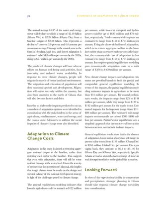 70                                                E C O N O M I C S O F A D A P T AT I O N T O C L I M A T E C HAN G E




The annual average GDP of the water and energy            per annum, while losses in transport and hydro-
sector will decline to within a range of $2.19 billion    power could be up to $630 million and $70 mil-
(Ghana Wet) to $2.26 billion (Ghana Dry) from a           lion, respectively. Total economywide impacts are
baseline output of $2.33 billion. This represents a       estimated to range from $158 to $765 million per
decline of between 3.0 percent and 6.0 percent per        annum. Using the above definition of adaptation,
annum on average. Damage to the coastal zone in the       which is to restore aggregate welfare to the base-
form of flooding, land loss, and forced migration is      line rather than to restore each sector to the base-
estimated to be $4.8 million per annum by the 2020s,      line, the economywide cost of adaptation is thus
rising to $5.7 million per annum by the 2030s.            estimated to range from $158 to $765 million per
                                                          annum. Incomplete partial equilibrium modeling
The predicted climatic changes will have adverse          puts economywide adaptation costs in a mid-
effects on human well-being and activities, food          range of $300 to $400 million per annum.
insecurity, and reduced water availability. In
response to these climate changes, people will            New climate change impacts and adaptation esti-
migrate in search of better land and environment.         mates are provided based on both the partial and
The migration and relocation of population will           computable general equilibrium modeling. In
slow economic growth and development. Migra-              terms of the impacts, the partial equilibrium mod-
tion will occur not only within the country, but          eling estimates impacts in agriculture to be more
also from countries to the north of Ghana that            than $34 million per annum. For coastal prelimi-
will also become hotter and drier.                        nary results, the impacts range from $25 to $144
                                                          million per annum, while they range from $129 to
In order to address the impacts predicted to occur,       $142 million per annum for the roads sector. Esti-
a number of adaptation options were identified in         mated impacts for hydropower range from $31–
consultation with the stakeholders in the areas of        $89 million per annum. The estimated mid-range
agriculture, road transport, water and energy, and        impacts economywide are about $300–$400 mil-
the coastal zone. Measures to address the social          lion per annum. Partial/sector equilibrium uses a
impacts of climate change were also identified.           simplistic approach that does not reveal interaction
                                                          between sectors, nor include indirect impacts.

Adaptation to Climate                                     General equilibrium results show that in the absence
Change Costs                                              of adaptation, losses in real absorption will range (in
                                                          present value terms) from $158 million (Ghana Dry)
                                                          to $765 million (Global Dry) per annum. On a per
Adaptation in this study is aimed at restoring aggre-     capita basis, they amount to $6.5 to $31.46 for
gate national output to the baseline, rather than         Ghana Dry and Ghana Wet, respectively. Specific
restoring each sector to the baseline. This suggests      Ghana scenarios showed a narrow range of losses in
that even with adaptation, there will still be some       real absorption relative to the global-like scenarios.
residual damage at the sector level. Given the scarcity
of resources at the government’s disposal, this implies
that tough choices must be made on the design and         Looking Forward
sectoral balance of the national development strategy
in light of the challenges posed by climate change.       In view of the expected variability in temperature
                                                          and precipitation, strategic planning in Ghana
The general equilibrium modeling indicates that           should take regional climate change variability
losses in agriculture could be as much as $122 million    into consideration.
 