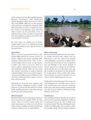 G h a n a CO U N T RY ST U DY                                                                                71




At the national level, the National Development
Planning Commission’s draft Medium-Term
National Development Policy Framework for 2010 to
2013 (Gog/NDPC 2009) lays out the priorities
of the government installed since February 2009.
This framework was used to establish the base-
line scenario of development, upon which this
study is based. As the government moves to
implementation of this new plan, recommenda-
tions from adaptation options presented in this
study should be considered.

For each region, the possible sets of climate
change impacts need to be addressed through
the local development plans. Specific needs are
discussed below.

Agriculture                                              Water and energy
There is a need for increased investment in agri-        Recommended hard options for the water subsec-
cultural RD, backed by extension services, to           tor include increased water transfer from the
produce adapted crop varieties (including early-         Volta basin to meet the needs of the growing
maturing) and livestock breeds. There is also a          urban population, construction of efficient infra-
need for improvement in water storage capacity           structure, and construction of water storage facil-
to utilize excess water in wet years. There is a         ities and blocking of dry stream channels to
need to improve agricultural extension services          harvest rainwater to recharge the groundwater
and marketing networks. Other necessary mea-             system and also serve as an alternative water sup-
sures include construction of small- to mid-size         ply. A number of soft options were also deemed to
irrigation facilities. There is also a need to improve   be of high priority. These include afforestation,
entrepreneurial skills to generate off-farm income       improved land use practices, protection of river
(alternative livelihoods) and to improve access to       courses, and de-sedimentation of reservoirs.
loans and microcredit.
                                                         A high priority is diversification of the energy mix
Specifically on cocoa, the most important cash           and development of renewable sources such as
crop for Ghana, adaptation measures include              solar, wind, biomass, waste conversion, and mini-
programs to promote the diversification of liveli-       hydro dams. Soft options include promoting poli-
hoods, including alternative cash crops and non-         cies and measures aimed at enhancing energy
farm-income generating activities.                       efficiency in all sectors.

Road transport                                           Coastal zone
Recommended actions include proper timing of             The modeling results generally show that the invest-
road construction (for example, before the rainy         ment costs of coastal zone adaptation are likely to
season). There is a need to ensure routine and           be uneconomic because the costs are likely to far
timely maintenance, as well as review overall road       exceed any benefits. Therefore, defending the entire
design criteria, including materials and drainage,       coastline by building dikes and sea defense walls is
road sizes, and protection of road shoulders.            not a sensible strategy. A better strategy would be to
 