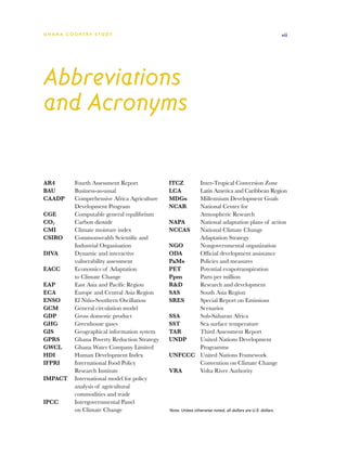 G h a n a CO U N T RY ST U DY                                                                            vii




Abbreviations
and Acronyms

AR4	    Fourth Assessment Report           ITCZ 	  Inter-Tropical Conversion Zone
BAU	    Business-as-usual                  LCA	    Latin America and Caribbean Region
CAADP	  Comprehensive Africa Agriculture   MDGs	   Millennium Development Goals
        Development Program                NCAR	   National Center for
CGE	    Computable general equilibrium             Atmospheric Research
CO2	    Carbon dioxide                     NAPA	   National adaptation plans of action
CMI	    Climate moisture index             NCCAS	 National Climate Change
CSIRO	  Commonwealth Scientific and                Adaptation Strategy
        Industrial Organisation            NGO	    Nongovernmental organization
DIVA	   Dynamic and interactive            ODA	    Official development assistance
        vulnerability assessment           PaMs	   Policies and measures
EACC	   Economics of Adaptation            PET	    Potential evapotranspiration
        to Climate Change                  Ppm	    Parts per million
EAP	    East Asia and Pacific Region       RD	    Research and development
ECA	    Europe and Central Asia Region     SAS	    South Asia Region
ENSO	   El Niño-Southern Oscillation       SRES	   Special Report on Emissions
GCM	    General circulation model                  Scenarios
GDP	    Gross domestic product             SSA	    Sub-Saharan Africa
GHG	    Greenhouse gases                   SST	    Sea surface temperature
GIS	    Geographical information system    TAR	    Third Assessment Report
GPRS	   Ghana Poverty Reduction Strategy   UNDP	   United Nations Development
GWCL	   Ghana Water Company Limited                Programme
HDI	    Human Development Index            UNFCCC	 United Nations Framework
IFPRI	  International Food Policy                  Convention on Climate Change
        Research Institute                 VRA	    Volta River Authority
IMPACT	 International model for policy
        analysis of agricultural
        commodities and trade
IPCC	   Intergovernmental Panel
        on Climate Change                  Note: Unless otherwise noted, all dollars are U.S. dollars.
 