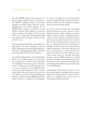 G h a n a CO U N T RY ST U DY                                                                         73




The 2010 MTDF indicated the importance of              the report. To implement a successful climate
climate change and their impacts on several areas.     change adaptation strategy, Ghana should seek to
The MTDF is rightfully seeking to mainstream           work more efficiently in the multisector coordina-
adaptation to climate change within the sector’s       tion of the climate change agenda.
planning goals and specific objectives. In the
MTDF, climate change is mentioned in sectors           In times of world economic crisis and budget
related to disaster risk management, awareness         deficits in Ghana, the country will not be able to
raising, reducing vulnerability of the poor, the       implement climate change adaptation strategies
urban sector, energy, and in general about build-      without additional funds to implement the so-
ing capacity needs in response to climate change       called “no-regret” options for adaptation. This is
extreme events.                                        about choosing rights-of-way for new roads to
                                                       also serve the secondary purpose of water reten-
In the backdrop of the findings of this EACC case      tion, or enhancing technical specifications of
study, Ghana will need to gradually incorporate        drainage systems in cities, and in general doing
EACC findings into the national planning process.      simple maintenance of drainage and culverts so
This can be challenging under budget constraints,      that the infrastructure is saved and serves the
and it takes political courage, but it is doable.      purpose for which it was built. Similarly on no-
                                                       regret actions, some key economic port infra-
The World Development Report 2010 (World Bank          structure and new OG infrastructure should
2010b) was on climate change. The report lists         be built with climate change adaptation in mind.
many approaches to climate change mitigation           Starting now, such considerations should be sys-
and adaptation. The main message of the report         tematically and gradually incorporated through-
is that a “climate-smart” world is possible if we      out the MTDF plans.
act now, act together, and act differently. The
report turns to specifying the need for a funda-       The following table provides an overview of the
mental shift at the government level, at the level     key recommendations emerging from the under-
of institutions, and at the level of individuals. In   taking of the Ghana EACC, as well as from the
response, a multiyear Ghana MTDF should have           process of consultation that occurred over an
climate change as a stronger theme throughout          18-month period up to mid-2010.
 