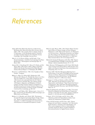 G h a n a CO U N T RY ST U DY                                                                                                        77




References


Adams, R.M., B.A. McCarl, K. Segerson, C. Rosenzweig,                 Block, P., and C. Brown. 2009 . “Does Climate Matter? Evaluat-
   K.J. Bryant, B.L. Dixon, R.Connor, R.E. Evenson, and D.                ing the Effects of Climate Change on Future Ethiopian
   Ojima. 1999. “The economic effects of climate change on                Hydropower.” In R. Webb and D. Semmens, eds. Planing for
   US agriculture.” In R. Mendelsohn and J. E. Neumann,                   an Uncertain Future—Monitoring, Integration, and Adapta-
   eds. Impact Of Climate Change On The United States Economy.            tion. Proceedings of the Third Interagency Conference on
   Cambridge, UK: Cambridge University Press.                             Research in the Watersheds, September 8–11, 2008, Estes
                                                                          Park, Colorado. Reston, VA: U.S. Geological Survey.
Allen, G. A., L.S. Pereira, D. Raes, and M. Smith. “Crop
    Evapotranspiration – Guidelines for Computing Crop Water          Block, P., K. Strzepek, M. Rosegrant, and X. Diao. 2008. “Impacts
    Requirments.” FAO Irrigation and Drainage Paper 56.                   of Considering Climate Variability on Investment Decisions in
    Rome: FAO.                                                            Ethiopia.” Journal of Agricultural Economics 39: 171–181.
Alston, J. M., C. Chan-Kang, M. C. Marra, P. G. Pardey, and T.J.      Block, Morin, J., P. B. Rajagopalan and M. Clark, 2008: Identifi-
    Wyatt. 2000. A Meta-Analysis of Rates of Return to Agricultural       cation of Large Scale Climate Patterns Affecting Snow Vari-
    RD Ex Pede Herculem? International Food Policy Research              ability in the Eastern United States, International Journal of
    Institute, Research Report 113. Washington, DC: IFPRI.                Climatology, 28(3): 315–328
Benneh, G., and K.B. Dickson. 1988. A New Geography of Ghana.         Boateng, I. 2006. “Shoreline Management Planning: Can it
   London. : Longman.                                                    benefit Ghana? A case study of UK SMPs and their potential
                                                                         relevance in Ghana.” Paper prepared for Promoting Land
Bijlsma, L., Ehler, C.N., Klein, R.J.T., Kulshrestha, S.M.,
                                                                         Administration and Good Governance, 5th FIG Regional
     McLean, R.F., Mimura, N., Nicholls, R.J., Nurse, L.A., Pérez
                                                                         Conference, March 8–11, 2006, Accra, Ghana.
     Nieto, H., Stakhiv, E.Z., Turner, R.K. and Warrick, R.A.,
     1996. Coastal zones and small islands. In: R.T. Watson,          Breisinger, C., X. Diao, J. Thurlow, and R.A. Al-Hassan.
     M.C. Zinyowera and R.H. Moss (eds), Climate Change                   2008. “Agriculture for Development in Ghana. New
     1995-Impacts, Adaptations and Mitigation of Climate                  Opportunities and Challenges.” Paper Prepared for Ghana’s
     Change: Scientific-Technical Analyses, Contribution of               Comprehensive Africa Agriculture Development Program
     Working Group II to the Second Assessment Report of the              (CAADP) Roundtable Discussion, April, ReSAKSS Working
     Intergovernmental Panel on Climate Change, Cambridge                 Paper No. 16.
     University Press, Cambridge, pp. 289–324.
                                                                      Brohan P., J.J. Kennedy, and I. Harris, et al. 2006. “Uncertainty
Bizikova, L., and P. Bailey. 2009. “Mission report—Accra, 8–12           Estimates in Regional and Global Observed Temperature
    June.” Prepared for the World Bank, ESSA Technologies and            Changes: A New Data Set from 1850.” Journal of Geophysical
    IISD, Ottawa and Winnipeg.                                           Research 111: D12106, doi:10.1029/2005JD006548.
Bizikova, L., S. Boardley, and S. Mead. 2009. “Participatory          Cerlanek , W. D., C.M. Zeigler, and S.E. Torres. 2006.
    Scenario Development for Costing Climate Change Adapta-              Maintenance of Paved and Unpaved Roads in Alachua County.
    tion.” Report of Second World Bank Mission to Ghana,                 Alachua, FL: Department of Public Works.
    September 2–3. ESSA Technologies Ltd and the Interna-
                                                                      Cohen S, K.M. Strzepek, and D.N. Yates. 1996. “Climate
    tional Institute for Sustainable Development, Canada.
                                                                         change and water balance components.” In Z. Kaczmarek,
                                                                         K.M. Strzepek, L. Somlyody, and V. Priazhinskaya, eds.
                                                                         Water resources management in the face of climatic/hydrologic
                                                                         uncertainties. Dordrecht: Kluwer Academic Publishers/
                                                                         International Institute for Applied Systems Analysis.
 