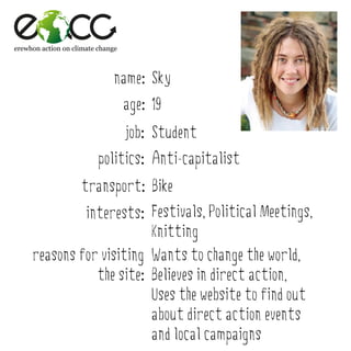 erewhon action on climate change



                              name: Sky
                                   age: 19
                                   job: Student
                          politics: Anti-capitalist
                    transport: Bike
              interests: Festivals, Political Meetings,
                          Knitting
     reasons for visiting Wants to change the world,
                the site: Believes in direct action,
                          Uses the website to find out
                          about direct action events
                          and local campaigns
 