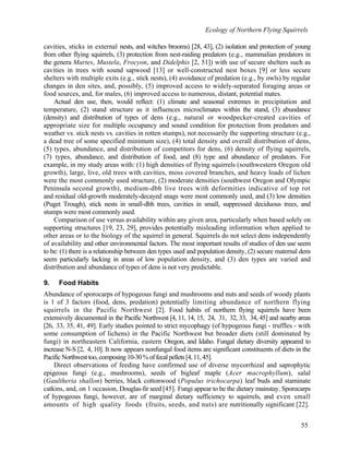 Ecology of Northern Flying Squirrels
55
cavities, sticks in external nests, and witches brooms) [28, 43], (2) isolation and protection of young
from other flying squirrels, (3) protection from nest-raiding predators (e.g., mammalian predators in
the genera Martes, Mustela, Frocyon, and Didelphis [2, 51]) with use of secure shelters such as
cavities in trees with sound sapwood [13] or well-constructed nest boxes [9] or less secure
shelters with multiple exits (e.g., stick nests), (4) avoidance of predation (e.g., by owls) by regular
changes in den sites, and, possibly, (5) improved access to widely-separated foraging areas or
food sources, and, for males, (6) improved access to numerous, distant, potential mates.
Actual den use, then, would reflect: (1) climate and seasonal extremes in precipitation and
temperature, (2) stand structure as it influences microclimates within the stand, (3) abundance
(density) and distribution of types of dens (e.g., natural or woodpecker-created cavities of
appropriate size for multiple occupancy and sound condition for protection from predators and
weather vs. stick nests vs. cavities in rotten stumps), not necessarily the supporting structure (e.g.,
a dead tree of some specified minimum size), (4) total density and overall distribution of dens,
(5) types, abundance, and distribution of competitors for dens, (6) density of flying squirrels,
(7) types, abundance, and distribution of food, and (8) type and abundance of predators. For
example, in my study areas with: (1) high densities of flying squirrels (southwestern Oregon old
growth), large, live, old trees with cavities, moss covered branches, and heavy loads of lichen
were the most commonly used structure, (2) moderate densities (southwest Oregon and Olympic
Peninsula second growth), medium-dbh live trees with deformities indicative of top rot
and residual old-growth moderately-decayed snags were most commonly used, and (3) low densities
(Puget Trough), stick nests in small-dbh trees, cavities in small, suppressed deciduous trees, and
stumps were most commonly used.
Comparison of use versus availability within any given area, particularly when based solely on
supporting structures [19, 23, 29], provides potentially misleading information when applied to
other areas or to the biology of the squirrel in general. Squirrels do not select dens independently
of availability and other environmental factors. The most important results of studies of den use seem
to be: (1) there is a relationship between den types used and population density, (2) secure maternal dens
seem particularly lacking in areas of low population density, and (3) den types are varied and
distribution and abundance of types of dens is not very predictable.
9. Food Habits
Abundance of sporocarps of hypogeous fungi and mushrooms and nuts and seeds of woody plants
is 1 of 3 factors (food, dens, predation) potentially limiting abundance of northern flying
squirrels in the Pacific Northwest [2]. Food habits of northern flying squirrels have been
extensively documented in the Pacific Northwest [4, 11, 14, 15, 24, 31, 32, 33, 34, 45] and nearby areas
[26, 33, 35, 41, 49]. Early studies pointed to strict mycophagy (of hypogeous fungi - truffles - with
some consumption of lichens) in the Pacific Northwest but broader diets (still dominated by
fungi) in northeastern California, eastern Oregon, and Idaho. Fungal dietary diversity appeared to
increase N-S [2, 4, 10]. It now appears nonfungal food items are significant constituents of diets in the
Pacific Northwest too, composing 10-30%offecalpellets[4,11,45].
Direct observations of feeding have confirmed use of diverse mycorrhizal and saprophytic
epigeous fungi (e.g., mushrooms), seeds of bigleaf maple (Acer macrophyllum), salal
(Gaultheria shallon) berries, black cottonwood (Populus trichocarpa) leaf buds and staminate
catkins, and, on 1 occasion, Douglas-fir seed [45]. Fungi appear to be the dietary mainstay. Sporocarps
of hypogeous fungi, however, are of marginal dietary sufficiency to squirrels, and even small
amounts of high quality foods (fruits, seeds, and nuts) are nutritionally significant [22].
 