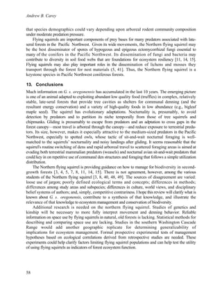 Andrew B. Carey
58
that species demographics could vary depending upon arboreal rodent community composition
under moderate predation pressure.
Flying squirrels are important components of prey bases for many predators associated with late-
seral forests in the Pacific Northwest. Given its wide movements, the Northern flying squirrel may
be the best disseminator of spores of hypogeous and epigeous ectomycorrhizal fungi essential to
many of the conifers in the Pacific Northwest. Its dissemination of fungi and bacteria may
contribute to diversity in soil food webs that are foundations for ecosystem resiliency [11, 14, 15].
Flying squirrels may also play important roles in the dissemination of lichens and mosses they
transport through the forest for nest materials (5, 41]. Thus, the Northern flying squirrel is a
keystone species in Pacific Northwest coniferous forests.
13. Conclusions
Much information on G. s. oregonensis has accumulated in the last 10 years. The emerging picture
is one of an animal adapted to exploiting abundant low quality food (truffles) in complex, relatively
stable, late-seral forests that provide tree cavities as shelters for communal denning (and the
resultant energy conservation) and a variety of high-quality foods in low abundance (e.g., bigleaf
maple seed). The squirrel has evolutionary adaptations. Nocturnality is, presumably, to avoid
detection by predators and to partition its niche temporally from those of tree squirrels and
chipmunks. Gliding is presumably to escape from predators and an adptation to cross gaps in the
forest canopy—most travel is arboreal through the canopy—and reduce exposure to terrestrial preda-
tors. Its size, however, makes it especially attractive to the medium-sized predators in the Pacific
Northwest, especially to spotted owls, whose tactic of sit-and-wait nocturnal foraging is well-
matched to the squirrels’ nocturnality and noisy landings after gliding. It seems reasonable that the
squirrel's routine switching of dens and rapid arboreal travel to scattered foraging areas is aimed at
evading both terrestrial mammalian predators (weasels) and nocturnal avian sit-and-wait predators that
could key in on repetitive use of communal den structures and foraging that follows a simple utilization
distribution.
The Northern flying squirrel is providing guidance on how to manage for biodiversity in second-
growth forests [3, 4, 5, 7, 8, 11, 14, 15]. There is not agreement, however, among the various
students of the Northern flying squirrel [3, 8, 40, 48, 49]. The sources of disagreement are varied:
loose use of jargon; poorly defined ecological terms and concepts; differences in methods;
differences among study areas and subspecies; differences in culture, world views, and disciplinary
belief systems of authors; and, simply, competitive contrariness. I hope this review will clarify what is
known about G. s. oregonensis, contribute to a synthesis of that knowledge, and illustrate the
relevance of that knowledge to ecosystem management and conservation of biodiversity.
Additional research is needed on the northern flying squirrel. Studies of genetics and
kinship will be necessary to more fully interpret movement and denning behavior. Reliable
information on space use by flying squirrels in natural, old forests is lacking. Statistical methods for
describing and comparing space use are lacking. Studies in the southern Washington Cascade
Range would add another geographic replicate for determining generalizability of
implications for ecosystem management. Formal prospective experimental tests of management
hypotheses based on ecological correlations derived from retrospective studies are needed. These
experiments could help clarify factors limiting flying squirrel populations and can help test the utility
of using flying squirrels as indicators of forest ecosystem function.
 