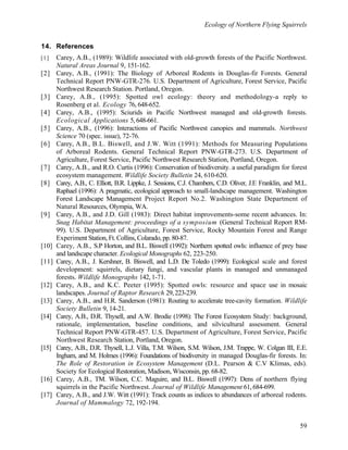 Ecology of Northern Flying Squirrels
59
14. References
[1] Carey, A.B., (1989): Wildlife associated with old-growth forests of the Pacific Northwest.
Natural Areas Journal 9, 151-162.
[2] Carey, A.B., (1991): The Biology of Arboreal Rodents in Douglas-fir Forests. General
Technical Report PNW-GTR-276. U.S. Department of Agriculture, Forest Service, Pacific
Northwest Research Station. Portland, Oregon.
[3] Carey, A.B., (1995): Spotted owl ecology: theory and methodology-a reply to
Rosenberg et al. Ecology 76, 648-652.
[4] Carey, A.B., (1995): Sciurids in Pacific Northwest managed and old-growth forests.
Ecological Applications 5, 648-661.
[5] Carey, A.B., (1996): Interactions of Pacific Northwest canopies and mammals. Northwest
Science 70 (spec. issue), 72-76.
[6] Carey, A.B., B.L. Biswell, and J.W. Witt (1991): Methods for Measuring Populations
of Arboreal Rodents. General Technical Report PNW-GTR-273. U.S. Department of
Agriculture, Forest Service, Pacific Northwest Research Station, Portland, Oregon.
[7] Carey, A.B., and R.O. Curtis (1996): Conservation of biodiversity. a useful paradigm for forest
ecosystem management. Wildlife Society Bulletin 24, 610-620.
[8] Carey, A.B., C. Elliott, B.R. Lippke, J. Sessions, C.J. Chambers, C.D. Oliver, J.E Franklin, and M.L.
Raphael (1996): A pragmatic, ecological approach to small-landscape management. Washington
Forest Landscape Management Project Report No.2. Washington State Department of
Natural Resources, Olympia, WA.
[9] Carey, A.B., and J.D. Gill (1983): Direct habitat improvements-some recent advances. In:
Snag Habitat Management: proceedings of a symposium (General Technical Report RM-
99). U.S. Department of Agriculture, Forest Service, Rocky Mountain Forest and Range
Experiment Station, Ft. Collins, Colarado, pp. 80-87.
[10] Carey, A.B., S.P Horton, and B.L. Biswell (1992): Northern spotted owls: influence of prey base
and landscape character. Ecological Monographs 62, 223-250.
[11] Carey, A.B., J. Kershner, B. Biswell, and L.D. De Toledo (1999): Ecological scale and forest
development: squirrels, dietary fungi, and vascular plants in managed and unmanaged
forests. Wildlife Monographs 142, 1-71.
[12] Carey, A.B., and K.C. Peeter (1995): Spotted owls: resource and space use in mosaic
landscapes. Journal of Raptor Research 29, 223-239.
[13] Carey, A.B., and H.R. Sanderson (1981): Routing to accelerate tree-cavity formation. Wildlife
Society Bulletin 9, 14-21.
[14] Carey, A.B., D.R. Thysell, and A.W. Brodie (1998): The Forest Ecosystem Study: background,
rationale, implementation, baseline conditions, and silvicultural assessment. General
Technical Report PNW-GTR-457. U.S. Department of Agriculture, Forest Service, Pacific
Northwest Research Station, Portland, Oregon.
[15] Carey, A.B., D.R. Thysell, L.J. Villa, T.M. Wilson, S.M. Wilson, J.M. Trappe, W. Colgan III, E.E.
Ingham, and M. Holmes (1996): Foundations of biodiversity in managed Douglas-fir forests. In:
The Role of Restoration in Ecosystem Management (D.L. Pearson & C.V Klimas, eds).
Society for Ecological Restoration, Madison, Wisconsin, pp. 68-82.
[16] Carey, A.B., TM. Wilson, C.C. Maguire, and B.L. Biswell (1997): Dens of northern flying
squirrels in the Pacific Northwest. Journal of Wildlife Management 61, 684-699.
[17] Carey, A.B., and J.W. Witt (1991): Track counts as indices to abundances of arboreal rodents.
Journal of Mammalogy 72, 192-194.
 