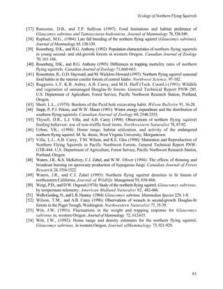 Ecology of Northern Flying Squirrels
61
[37] Ransome, D.B., and T.P. Sullivan (1997): Food limitations and habitat preference of
Glaucomys sabrinus and Tamiasciurus hudsonicus. Journal of Mammalogy 78,538-549.
[38] Raphael, M.G., (1984): Late fall breeding of the northern flying squirrel (Glaucomys sabrinus).
Journal of Mammalogy 65,138-139.
[39] Rosenberg, D.K., and R.G. Anthony (1992): Population characteristics of northern flying squirrels
in young second- and old-growth forests in western Oregon. Canadian Journal of Zoology
70, 161-166.
[40] Rosenberg, D.K., and R.G. Anthony (1993): Differences in trapping mortality rates of northern
flying squirrels. Canadian Journal of Zoology 71,660-663.
[41] Rosentreter, R., G.D. Hayward, and M. Wicklow-Howard (1997): Northern flying squirrel seasonal
food habits in the interior conifer forests of central Idaho. Northwest Science, 97-102.
[42] Ruggiero, L.F, K.B. Aubry, A.B. Carey, and M.H. Huff (Tech. Coord.) (1991): Wildlife
and vegetation of unmanaged Douglas-fir forests. General Technical Report PNW-285.
U.S. Department of Agriculture, Forest Service, Pacific Northwest Research Station, Portland,
Oregon.
[43] Short, L.L., (1979): Burdens of the Picid hole excavating habit. Wilson Bulletin 91, 16-28.
[44] Stapp, P, P.J. Pekins, and W.W. Mautz (1991): Winter energy expenditure and the distribution of
southern flying squirrels. Canadian Journal of Zoology 69, 2548-2555.
[45] Thysell, D.R., L.J. Villa, and A.B. Carey (1998): Observations of northern flying squirrel
feeding behavior: use of non-truffle food items. Northwestern Naturalist 78, 87-92.
[46] Urban, VK., (1988): Home range, habitat utilization, and activity of the endangered
northern flying squirrel. M. Sc. thesis, West Virginia University, Morgantown.
[47] Villa, L.J., A.B. Carey, T.M. Wilson, and K.E. Glos (1998): Maturation and Reproduction of
Northern Flying Squirrels in Pacific Northwest Forests. General Technical Report PNW-
GTR-444. U.S. Department of Agriculture, Forest Service, Pacific Northwest Research Station,
Portland, Oregon.
[48] Waters, J.R., K.S. McKelvey, C.J. Zabel, and W.W. Oliver (1994): The effects of thinning and
broadcast burning on sporocarp production of hypogeous fungi. Canadian Journal of Forest
Research 24,1516-1522.
[49] Waters, J.R., and C.J. Zabel (1995): Northern flying squirrel densities in fir forests of
northeastern California. Journal of Wildlife Management59, 858-866.
[50] Weigi, P.D., and D.W. Osgood (1974): Study of the northern flying squirrel, Glaucomys sabrinus,
by temperature telemetry. American Midland Naturalist 92, 482-486.
[51] Wells-Gosling,N.,andL.R.Heaney (1984):Glaucomys sabrinus. Mammalian Species 229, 1-8.
[52] Wilson, T.M., and A.B. Carey (1996): Observations of weasels in second-growth Douglas-fir
forests in the Puget Trough, Washington. Northwestern Naturalist 77, 35-39.
[53] Witt, J.W, (1991): Fluctuations in the weight and trapping response for Glaucomys
sabrinus in, western Oregon. Journal of Mammalogy 72, 612-615.
[54] Witt, J.W., (1992): Home range and density estimates for the northern flying squirrel,
Glaucomys sabrinus, in western Oregon. Journal ofMammalogy 73, 921-929.
 