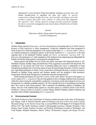 Andrew B. Carey
46
dominated by western hemlock (Tsuga heterophylla), abundance of cavity trees, and
habitat breadth-variety of vegetation site types that differ in species
composition, foliage height diversity, and, possibly, deciduous trees that
produce cavities and seeds, nuts, catkins, or other food that augments
the squirrel’s diet. Flying squirrel ecology provides practical insights
for forest ecosystem management and conservation of biodiversity in Pacific
Northwest forests.
Keywords
Glaucomys sabrinus, flying squirrel, keystone species,
ecosystem management
1. Introduction
Northern flying squirrels (Glaucomys sabrinus) have become of increasing interest in North America
because of their sensitivity to forest management. Twenty-five subspecies have been recognized in
North America [51]. Relictual populations in the eastern United States, G. s. coloratus and G. s. fuscus,
are federally protected as endangered species. In the Pacific Northwest, G. s. oregonensis is the most
important prey of the threatened Northern spotted owl (Strix occidentalis caurina) [10, 12].
Recovery and maintenance of viable populations of the spotted owl may depend upon providing habitat for
both the owl and the flying squirrel in second-growth, managed forests.
Flying squirrels and spotted owls are not the only species associated with old-growth forests [1, 42].
Hundreds of species of plants, fungi, and animals have been suggested as associated with old growth. The
metaphysics of old growth and world views of interested parties have led to a polarization of forest
management paradigms that is becoming engraved upon the land through allocation of land to specific
uses: agricultural production of timber versus conservation of biological diversity in systems of reserves.
Research on Northern flying squirrels and Northern spotted owls has produced a third alternative:
conservation of biodiversity through active, intentional ecosystem management [7].
Wells-Gosling and Heaney [51] provide a review of the entire species. My goal in this paper is to
review studies on G. s. oregonensis that provide guidanceonhowtomanageconiferousforest ecosystems
within the context of general sustainability--production of economic goods and ecological services over
the long term in a culturally acceptable manner [7, 8]. First, I describe the area of consideration and methods
that I have used to study flying squirrels. Then I summarize the distribution, patterns of abundance, life
history, and role of the northern flying squirrel as a keystone species in coniferous forests in the Pacific
Northwest. I discuss results of research in eastern Oregon, British Columbia, northern California, and
elsewhere when it furthers understanding of G.s.oregonensis.
2. Environmental Context
The Pacific Northwest of the United States of America includes the parts of the states of Washington
and Oregon south of British Columbia, north of California, and west of the Crest of the Cascade
Mountain Range to the Pacific Ocean (Fig. 1), an area 600 km N-S (49 degrees N to 42 degrees N) and
200 km E-W. The Pacific Northwest contains 9 physiographic provinces: Olympic Peninsula, Coast
Ranges, Puget Trough, Northern Cascades, and Southern Washington Cascades in Washington and
Coast Ranges, Klamath Mountains, Interior Valleys (Willamette, Umpqua, and Rogue Rivers),
 