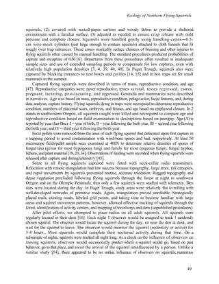 Ecology of Northern Flying Squirrels
49
squirrels, (2) covered with waxed-paper cartons and woody debris to provide a sheltered
environment with a familiar surface, (3) adjusted as needed to ensure crisp release with mild
pressure and complete closure. Squirrels were handled gently using handling cones―0.5-
cm wire-mesh cylinders (just large enough to contain squirrels) attached to cloth funnels that fit
snugly over trap entrances. These cones markedly reduce chances of bruising and other injuries to
flying squirrels often caused by manual handling. The standard procedures produced probabilities of
capture and recapture of 0.50 [6]. Departures from these procedures often resulted in inadequate
sample sizes and use of extended sampling periods to compensate for low captures, even with
relatively high population densities [3, 4, 39, 40, 49]. In Puget Trough, squirrels also were
captured by blocking entrances to nest boxes and cavities [14, 15] and in box traps set for small
mammals in the summer.
Captured flying squirrels were described in terms of mass, reproductive condition, and age
[47]. Reproductive categories were: never reproductive, testes scrotal, testes regressed, estrus,
pregnant, lactating, post-lactating, and regressed. Genitalia and mammaries were described
in narratives. Age was based on mass, reproductive condition, pelage color, facial features, and, during
data analysis, capture history. Flying squirrels dying in traps were necropsied to determine reproductive
condition, numbers of placental scars, embryos, and fetuses, and age based on epiphyseal closure. In 2
stands in southwestern Oregon, all squirrels caught were killed and necropsied to compare age and
reproductive condition based on field examination to descriptions based on necropsy. Age (A) is
reported by year (Jan-Dec): I = year of birth, II = year following the birth year, III = second year following
the birth year, and IV = third year following the birth year.
Fecal pellets were removed from the anus of each flying squirrel that defecated upon first capture in
a trapping period to avoid contamination with wind-born spores and bait, respectively. At least 50
microscope fields/pellet sample were examined at 400X to determine relative densities of spores of
fungal taxa (genus for most hypogeous fungi and family for most epigeous fungi), fungal hyphae,
lichens, and plant material [18, 20, 34]. Observations of feeding were recorded when flying squirrels were
released after capture and during telemetry [45].
Some to all flying squirrels captured were fitted with neck-collar radio transmitters.
Relocation with remote triangulation had low success because topography, large trees, tall canopies,
and rapid movements by squirrels prevented routine, accurate relocation. Rugged topography and
dense vegetation precluded following flying squirrels through the forest at night in southwest
Oregon and on the Olympic Peninsula; thus only a few squirrels were studied with telemetry. Den
sites were located during the day. In Puget Trough, study areas were relatively flat to rolling with
well-developed networks of primitive roads. Again, triangulation proved unreliable. Strategically
placed trails, existing roads, labeled grid points, and taking time to become familiar with large
areas and squirrel movement patterns, however, allowed effective tracking of squirrels through the
forest, identification of activity centers, and mapping of travelways and dens (unpublished procedures).
After pilot efforts, we attempted to place radios on all adult squirrels. All squirrels were
regularly located in their dens [16]. Each night 1 observer would be assigned to track 1 randomly
chosen squirrel. The observer would locate the squirrel during the day, sit near the den at dusk, and
wait for the squirrel to leave. The observer would monitor the squirrel (sedentary or active) for
3-4 hours., Most squirrels would complete their nocturnal activity during that time. On a
subsample of nights, squirrels were tracked all night long. As a check on the influence of observers on
moving squirrels, observers would occasionally predict where a squirrel would go, based on past
behavior, go to that place, and await the arrival of the squirrel uninfluenced by a person. Unlike a
similar study [54], there appeared to be no undue influence of observers on squirrels; numerous
 