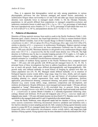 Andrew B. Carey
52
Thus, it is apparent that demographics varied not only among populations in various
physiographic provinces but also between managed and natural forests, particularly in
southwestern Oregon where survivorship in A-I and A-III and older age classes and population
densities were markedly lower in managed stands (Table 1). On the Olympic Peninsula,
populations in old growth differed from populations in managed competitive-exclusion and
understory reinitiation forests in adult mass (136 ± 4 g vs. 128 ± 5 g), percentage of individuals
that were reproductively active females (31 % vs. 29 %), percentage of individuals that were A-I
or A-II in fall (25 % vs. 46 %), and population density (0.5 ± 0.2/ha vs. 0.2 ± 0.1/ha).
7. Patterns of Abundance
Densities of flying squirrels increase from north to south in the Pacific Northwest (Table 1, [4]).
Ransome (pers. comm.), however, has found high densities (2-3/ha) in western hemlock forests
in coastal British Columbia. East of the Cascade Range in British Columbia, densities of G. s.
columbiensis in old (> 120 yr) spruce-fir (Picea-Pseudotsuga-Abies spp.) were 0.4-1.0/ha [37],
similar to densities of G. s. oregonensis in northwestern Washington. Highest reported average
densities (2.8-3.5/ha, G. s. flaviventris) are from northeastern California true fir (Abies spp.)
forest > 200 years old [49]. Maximum densities in old growth in my southwestern Oregon study
areas were 3.0-3.7 G. s. oregonensis/ha, but the overall mean density was 1.9/ha [4]. The high
densities in California may be due to extended trapping periods (15-16 nights vs. 6-8 nights in
southwestern Oregon), sampling open populations, low capture probabilities, and use of a
jacknife estimator (vs. a modified Lincoln-Peterson estimator) [6].
Most studies of northern flying squirrels in the Pacific Northwest have compared natural
forest > 250 years old (old growth) with 40-80-year-old managed forest [4, 10, 39, 54]. A
principal focus of these investigations has been to address hypotheses about why spotted owls
use so much old growth. Study areas differed physiographically and biogeographically. Old-
growth study sites differed markedly in recent history of foraging by spotted owls that can
reduce population size [10, 39, 49]. Managed stands differed markedly: (1) in retention of
biological legacies (coarse woody debris, large snags, large live trees, shrubs, and soil organic
matter) from the previous old-growth stand, (2) age and history of silvicultural treatments
including planting (vs. natural regeneration from seed), herbicide applications, fertilizer
application, precommercial thinning, commercial thinning, and partial cuttings, and (3) stand
character (e.g. coarse woody debris, snags, understory composition and development, and
midstory development). Despite differences, most managed and natural stands < 150 years old were
categorized as “young”. Meta-analyses [3, 4, 49] concluded that, in general, flying squirrel
densities in managed forests were 40-65 % of those in old growth. Equivocal results were found for
G. s. columbiensis in eastern British Columbia in 2 naturally-regenerated (following clear-
cutting), thinned and fertilized, 20-28-year-old lodgepole pine (Pines contorta) stands and 2
lodgepole pine stands > 120 years old (stand structure not described) [37]. Densities were 0.6- and 0.7
squirrels/ha in the managed stands and 0.4- and 1.0 squirrels/ha in the natural stands.
Across the Pacific Northwest, some old-growth stands had low densities of flying squirrels in
some seasons (sometimes following documented intensive predation and sometimes not); a
few had low densities in most sampling periods [4]. Still, variation in flying squirrel densities seems
greater in young (40-70 yr), managed stands than in old growth [3]. Some young, managed stands
(especially those with understory development, coarse woody debris, and snags) have high
densities of flying squirrels. Flying squirrels may be more abundant in niche-diversification (90-150 yr
 
