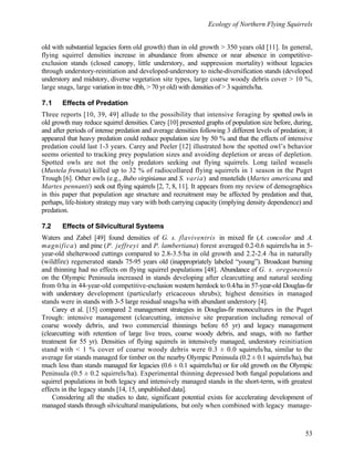Ecology of Northern Flying Squirrels
53
old with substantial legacies form old growth) than in old growth > 350 years old [11]. In general,
flying squirrel densities increase in abundance from absence or near absence in competitive-
exclusion stands (closed canopy, little understory, and suppression mortality) without legacies
through understory-reinitiation and developed-understory to niche-diversification stands (developed
understory and midstory, diverse vegetation site types, large coarse woody debris cover > 10 %,
large snags, large variation in tree dbh, > 70 yr old) with densities of > 3 squirrels/ha.
7.1 Effects of Predation
Three reports [10, 39, 49] allude to the possibility that intensive foraging by spotted owls in
old growth may reduce squirrel densities. Carey [10] presented graphs of population size before, during,
and after periods of intense predation and average densities following 3 different levels of predation; it
appeared that heavy predation could reduce population size by 50 % and that the effects of intensive
predation could last 1-3 years. Carey and Peeler [12] illustrated how the spotted owl’s behavior
seems oriented to tracking prey population sizes and avoiding depletion or areas of depletion.
Spotted owls are not the only predators seeking out flying squirrels. Long tailed weasels
(Mustela frenata) killed up to 32 % of radiocollared flying squirrels in 1 season in the Puget
Trough [6]. Other owls (e.g., Bubo virginianus and S. varia) and mustelids (Martes americana and
Martes pennanti) seek out flying squirrels [2, 7, 8, 11]. It appears from my review of demographics
in this paper that population age structure and recruitment may be affected by predation and that,
perhaps, life-history strategy may vary with both carrying capacity (implying density dependence) and
predation.
7.2 Effects of Silvicultural Systems
Waters and Zabel [49] found densities of G. s. flaviventris in mixed fir (A. concolor and A.
magnifica) and pine (P. jeffreyi and P. lambertiana) forest averaged 0.2-0.6 squirrels/ha in 5-
year-old shelterwood cuttings compared to 2.8-3.5/ha in old growth and 2.2-2.4 /ha in naturally
(wildfire) regenerated stands 75-95 years old (inappropriately labeled “young”). Broadcast burning
and thinning had no effects on flying squirrel populations [48]. Abundance of G. s. oregonensis
on the Olympic Peninsula increased in stands developing after clearcutting and natural seeding
from 0/ha in 44-year-old competitive-exclusion western hemlock to 0.4/ha in 57-year-old Douglas-fir
with understory development (particularly ericaceous shrubs); highest densities in managed
stands were in stands with 3-5 large residual snags/ha with abundant understory [4].
Carey et al. [15] compared 2 management strategies in Douglas-fir monocultures in the Puget
Trough: intensive management (clearcutting, intensive site preparation including removal of
coarse woody debris, and two commercial thinnings before 65 yr) and legacy management
(clearcutting with retention of large live trees, coarse woody debris, and snags, with no further
treatment for 55 yr). Densities of flying squirrels in intensively managed, understory reinitiation
stand with < 1 % cover of coarse woody debris were 0.3 ± 0.0 squirrels/ha, similar to the
average for stands managed for timber on the nearby Olympic Peninsula (0.2 ± 0.1 squirrels/ha), but
much less than stands managed for legacies (0.6 ± 0.1 squirrels/ha) or for old growth on the Olympic
Peninsula (0.5 ± 0.2 squirrels/ha). Experimental thinning depressed both fungal populations and
squirrel populations in both legacy and intensively managed stands in the short-term, with greatest
effects in the legacy stands [14, 15, unpublished data].
Considering all the studies to date, significant potential exists for accelerating development of
managed stands through silvicultural manipulations, but only when combined with legacy manage-
 
