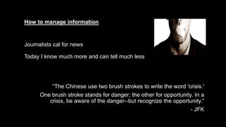 How to manage information
Journalists cal for news
Today I know much more and can tell much less
“The Chinese use two brush strokes to write the word 'crisis.'
One brush stroke stands for danger; the other for opportunity. In a
crisis, be aware of the danger--but recognize the opportunity.”
- JFK
 