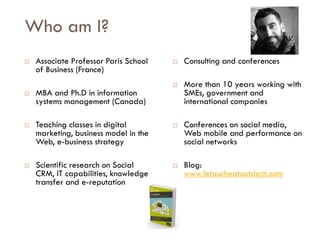 Savoir être pour agir avec Sens
Who am I?
 Associate Professor Paris School
of Business (France)
 MBA and Ph.D in information
systems management (Canada)
 Teaching classes in digital
marketing, business model in the
Web, e-business strategy
 Scientific research on Social
CRM, IT capabilities, knowledge
transfer and e-reputation
 Consulting and conferences
 More than 10 years working with
SMEs, government and
international companies
 Conferences on social media,
Web mobile and performance on
social networks
 Blog:
www.letoucheatoutdesti.com
 