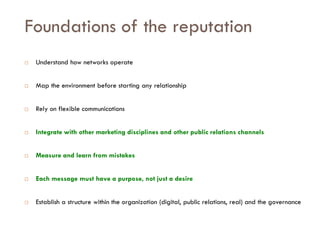 Savoir être pour agir avec Sens
Foundations of the reputation
 Understand how networks operate
 Map the environment before starting any relationship
 Rely on flexible communications
 Integrate with other marketing disciplines and other public relations channels
 Measure and learn from mistakes
 Each message must have a purpose, not just a desire
 Establish a structure within the organization (digital, public relations, real) and the governance
 