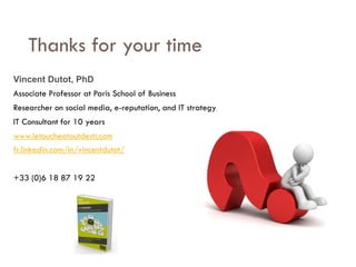 Savoir être pour agir avec Sens
Thanks for your time
Vincent Dutot, PhD
Associate Professor at Paris School of Business
Researcher on social media, e-reputation, and IT strategy
IT Consultant for 10 years
www.letoucheatoutdesti.com
fr.linkedin.com/in/vincentdutot/
+33 (0)6 18 87 19 22
 