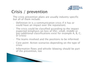 The crisis prevention plans are usually industry specific
but all of them include:
- Definition (it is a communication crisis if it has or
could have an impact over the reputation).
- The crisis could be classified according to the impact
expected (emphasis on loss of life): small, middle or
big (additional classifications exist for example A, B, C,
D-crisis)
- The teams involved and the positions to be informed
- Core point: Action scenarios depending on the type of
crisis
- Information flows and whistle-blowing should be part
of the prevention, too
 
