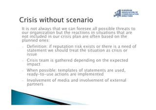 It is not always that we can foresee all possible threats to
our organization but the reactions in situations that are
not included in our crisis plan are often based on the
planned ones:
- Definition: if reputation risk exists or there is a need of
statement we should treat the situation as crisis or
issue
- Crisis team is gathered depending on the expected
impact
- When possible: templates of statements are used,
ready-to-use actions are implemented
- Involvement of media and involvement of external
partners
 