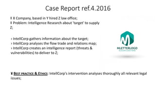 Case Report ref.4.2016
‡ X Company, based in Y hired Z law office;
‡ Problem: Intelligence Research about 'target' to supply
Z;
› IntellCorp gathers information about the target;
› IntellCorp analyses the flow trade and relations map;
› IntellCorp creates an intelligence report (threats &
vulnerabilities) to deliver to Z;
¥ BEST PRACTICE & ETHICS: IntellCorp's intervention analyses thoroughly all relevant legal
issues;
 