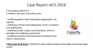 Case Report ref.5.2016
‡ X Company, based in Y:
‡ Problem: Business Trip to Risk zone;
› IntellCorp gathers local information (geographic risk
report);
› IntellCorp initiates local lobbying for client's reception
and stabilization;
› IntellCorp builds a cyber security bubble, which is
portable and solid(close protection);
› IntellCorp monitors first-hand (and remotely) all the
client's movements;
¥ BEST PRACTICE & ETHICS: IntellCorp's intervention analyses thoroughly all relevant legal
issues;
 