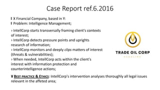 Case Report ref.6.2016
‡ X Financial Company, based in Y:
‡ Problem: Intelligence Management;
› IntellCorp starts transversally framing client's contexts
of interest;
› IntellCorp detects pressure points and uprights
research of information;
› IntellCorp monitors and deeply clips matters of interest
(threats & vulnerabilities);
› When needed, IntellCorp acts within the client's
interest with information protection and
counterintelligence actions;
¥ BEST PRACTICE & ETHICS: IntellCorp's intervention analyses thoroughly all legal issues
relevant in the affeted area;
 